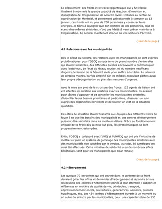 Le déploiement des fronts et le travail gigantesque qui y fut réalisé
illustrent à mon avis la grande capacité de réaction, d'invention et
d'adaptation de l'Organisation de sécurité civile. Installés au centre de
coordination de Montréal, et pleinement opérationnels à compter du 13
janvier, ces fronts ont vu plus de 700 personnes y consacrer leurs
énergies. Je tiens à souligner que bon nombre de ces personnes, tout en
étant elles-mêmes sinistrées, n'ont pas hésité à venir prêter main-forte à
l'organisation. Je décrirai maintenant chacun de ces secteurs d'activité.
(Haut de la page)
4.1 Relations avec les municipalités
Dès le début du sinistre, les relations avec les municipalités se sont avérées
problématiques pour l'OSCQ compte tenu du grand nombre d'entre elles
qui étaient sinistrées, des difficultés qu'elles éprouvaient à communiquer
avec l'extérieur, de l'état du réseau routier, et du nombre insuffisant
d'agents de liaison de la Sécurité civile pour suffire à la tâche. Le désarroi
de certains maires, parfois amplifié par les médias, traduisait parfois aussi
leur propre désorganisation au plan des mesures d'urgence.
Avec la mise sur pied de la structure des fronts, 122 agents de liaison ont
été affectés en rotation aux relations avec les municipalités. Ils avaient
pour tâches d'appuyer et de conseiller les municipalités sinistrées,
d'identifier leurs besoins prioritaires et particuliers, d'assurer un suivi
auprès des organismes pertinents et de fournir un état de la situation
quotidien.
Ces états de situation étaient transmis aux équipes des différents fronts de
façon à ce que les besoins des municipalités et des centres d'hébergement
puissent être satisfaits dans les meilleurs délais. Grâce au fonctionnement
efficace de ce front dès sa mise sur pied, les problématiques se sont
progressivement estompées.
Enfin, l'OSCQ a collaboré avec l'UMQ et l'UMRCQ qui ont pris l'initiative de
mettre sur pied un système de jumelage des municipalités sinistrées avec
des municipalités non touchées par le verglas. Au total, 86 jumelages ont
ainsi été effectués. Cette initiative de solidarité a eu de nombreux effets
bénéfiques, tant pour les municipalités que pour l'OSCQ.
(Haut de la page)
4.2 Hébergement
Les quelque 70 personnes qui ont oeuvré dans le contexte de ce front
devaient gérer les offres et demandes d'hébergement et répondre à tous
les besoins des centres d'hébergement portés à leur attention : support et
références en matière de qualité de vie, bénévoles, transport,
approvisionnement en lits, couvertures, génératrices, aliments, produits
hygiéniques, etc. Les 454 centres d'hébergement ouverts à un moment ou
un autre du sinistre par les municipalités, pour une capacité totale de 130
 