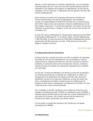 000 lits, ont été répertoriés et contactés régulièrement. Les municipalités
sinistrées depuis plus de 7 jours ont aussi été rejointes plusieurs fois afin
d'identifier et de satisfaire leurs besoins en hébergement. Au plus fort de
l'opération, soit le 16 janvier, 17 800 personnes ont passé la nuit dans 362
centres d'hébergement.
Ayant noté qu'un nombre très important de personnes utilisaient les
services d'alimentation des centres d'hébergement sans toutefois y
coucher, les responsables ont transformé 9 d'entre eux en centres de jour
afin d'offrir repas et services de douches. Plusieurs problématiques ont dû
être réglées, notamment : la relève des bénévoles, l'animation, les services
médicaux et psychosociaux, l'hygiène, la sécurité, l'accueil des animaux de
compagnie, etc.
En plus des centres d'hébergement, l'équipe gérait l'appariement des offres
et demandes d'hébergement. Au 1er février, grâce à la ligne téléphonique
1 800 636-AIDE, on avait reçu plus de 8 500 offres d'hébergement pouvant
accommoder 86 000 personnes. Au total, 3 500 personnes ont pu être
logées en utilisant ce service.
(Haut de la page)
4.3 Approvisionnement alimentaire
Ce front avait pour mandat de recevoir et veiller à satisfaire les demandes
formulées par les centres d'hébergement, les municipalités ou certains
organismes pour l'approvisionnement en nourriture, produits courants et
sanitaires, et carburants divers (huile à lampe etc). De plus, on devait y
recevoir les dons et procéder aux acquisitions nécessaires pour satisfaire
aux demandes.
En plus des 7 personnes affectées à ces tâches au centre de coordination,
de nombreuses personnes ont apporté leur collaboration en offrant, en
transportant et en distribuant les produits et denrées. Des centres de
distribution ont été mis en place par l'OSCQ qui, en plus de recevoir les
dons, a dû également procéder à l'achat de plus de 2 800 tonnes de
denrées de toute nature, représentant une dépense de 520 000 $. En tout,
3 500 tonnes de vivres ont été distribuées.
Pour compléter ce portrait, soulignons qu'à compter du 20 janvier, pour
soulager les bénévoles épuisés, l'OSCQ, en collaboration avec le MAPAQ, a
distribué jusqu'à 60 000 repas par jour dans les centres d'hébergement, et
qu'à partir du 26 janvier, elle a retenu les services de traiteurs qui
servaient des repas cuisinés dans ces mêmes centres.
En tout temps, la qualité des aliments a été vérifiée par une équipe
d'inspecteurs du MAPAQ.
(Haut de la page)
4.4 Génératrices
 