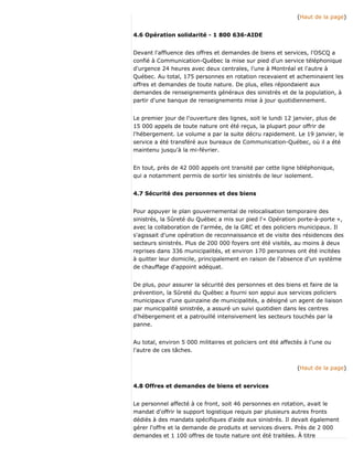(Haut de la page)
4.6 Opération solidarité - 1 800 636-AIDE
Devant l'affluence des offres et demandes de biens et services, l'OSCQ a
confié à Communication-Québec la mise sur pied d'un service téléphonique
d'urgence 24 heures avec deux centrales, l'une à Montréal et l'autre à
Québec. Au total, 175 personnes en rotation recevaient et acheminaient les
offres et demandes de toute nature. De plus, elles répondaient aux
demandes de renseignements généraux des sinistrés et de la population, à
partir d'une banque de renseignements mise à jour quotidiennement.
Le premier jour de l'ouverture des lignes, soit le lundi 12 janvier, plus de
15 000 appels de toute nature ont été reçus, la plupart pour offrir de
l'hébergement. Le volume a par la suite décru rapidement. Le 19 janvier, le
service a été transféré aux bureaux de Communication-Québec, où il a été
maintenu jusqu'à la mi-février.
En tout, près de 42 000 appels ont transité par cette ligne téléphonique,
qui a notamment permis de sortir les sinistrés de leur isolement.
4.7 Sécurité des personnes et des biens
Pour appuyer le plan gouvernemental de relocalisation temporaire des
sinistrés, la Sûreté du Québec a mis sur pied l'« Opération porte-à-porte »,
avec la collaboration de l'armée, de la GRC et des policiers municipaux. Il
s'agissait d'une opération de reconnaissance et de visite des résidences des
secteurs sinistrés. Plus de 200 000 foyers ont été visités, au moins à deux
reprises dans 336 municipalités, et environ 170 personnes ont été incitées
à quitter leur domicile, principalement en raison de l'absence d'un système
de chauffage d'appoint adéquat.
De plus, pour assurer la sécurité des personnes et des biens et faire de la
prévention, la Sûreté du Québec a fourni son appui aux services policiers
municipaux d'une quinzaine de municipalités, a désigné un agent de liaison
par municipalité sinistrée, a assuré un suivi quotidien dans les centres
d'hébergement et a patrouillé intensivement les secteurs touchés par la
panne.
Au total, environ 5 000 militaires et policiers ont été affectés à l'une ou
l'autre de ces tâches.
(Haut de la page)
4.8 Offres et demandes de biens et services
Le personnel affecté à ce front, soit 46 personnes en rotation, avait le
mandat d'offrir le support logistique requis par plusieurs autres fronts
dédiés à des mandats spécifiques d'aide aux sinistrés. Il devait également
gérer l'offre et la demande de produits et services divers. Près de 2 000
demandes et 1 100 offres de toute nature ont été traitées. À titre
 