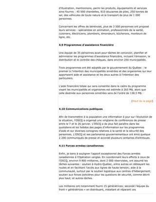 d'illustration, mentionnons, parmi les produits, équipements et services
ainsi fournis : 45 000 chandelles, 810 douzaines de piles, 250 tonnes de
sel, des véhicules de toute nature et le transport de plus de 1 000
personnes.
Concernant les offres de bénévolat, plus de 3 500 personnes ont proposé
leurs services : spécialistes en animation, professionnels de la santé,
cuisiniers, électriciens, plombiers, émondeurs, bûcherons, monteurs de
ligne, etc.
4.9 Programmes d'assistance financière
Une équipe de 35 personnes avait pour tâches de concevoir, planifier et
administrer les programmes d'assistance financière, incluant l'émission, la
distribution et le contrôle des chèques, dans environ 250 municipalités.
Trois programmes ont été adoptés par le gouvernement du Québec : le
premier à l'intention des municipalités sinistrées et des organismes qui leur
apportaient aide et assistance et les deux autres à l'intention des
particuliers.
L'aide financière totale qui sera consentie dans le cadre du programme
visant les municipalités et organismes est estimée à 263 M$, alors que
celle destinée aux personnes sinistrées sera de l'ordre de 138,5 M$.
(Haut de la page)
4.10 Communications publiques
Afin de transmettre à la population une information à jour sur l'évolution de
la situation, l'OSCQ a organisé une vingtaine de conférences de presse
entre le 7 et le 26 janvier. L'OSCQ a de plus fait paraître dans les
quotidiens et les hebdos des pages d'information sur les programmes
d'aide et sur diverses consignes relatives à la santé et la sécurité des
personnes. L'OSCQ et ses partenaires gouvernementaux ont émis quelque
2 200 communiqués de presse et accordé plusieurs centaines d'entrevues.
4.11 Forces armées canadiennes
Enfin, je tiens à souligner l'apport exceptionnel des Forces armées
canadiennes à l'Opération verglas. En coordonnant leurs efforts à ceux de
l'OSCQ, environ 9 800 militaires, dont 2 000 réservistes, ont assumé les
tâches suivantes : soutien à Hydro-Québec, entre autres en déblayant les
routes et en facilitant l'accès aux lignes de haute tension; aide à la
communauté, surtout par le soutien logistique aux centres d'hébergement;
soutien aux forces policières pour les questions de sécurité, comme décrit
plus haut; et autres tâches.
Les militaires ont notamment fourni 15 génératrices; secondé l'équipe du
front « génératrices » en distribuant, installant et réparant ces
 