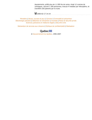 équipements; prêté plus de 11 000 lits de camp; érigé 12 cuisines de
campagne; vacciné 1 200 personnes; évacué 4 malades par hélicoptère; et
transféré 250 patients par la route.
2006-02-17 14:19
Ministère | Alcool, courses et jeux | Coroner | Criminalité et prévention
Déontologie policière | Détention et réinsertion | Incendie | Police et sécurité privée
Sciences judiciaires et médecine légale | Sécurité civile
Déclaration de services aux citoyens | Politique de confidentialité | Réalisation
© Gouvernement du Québec, 1996-2007
 