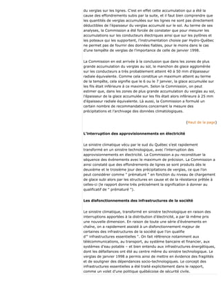 du verglas sur les lignes. C’est en effet cette accumulation qui a été la
cause des effondrements subis par la suite, et il faut bien comprendre que
les quantités de verglas accumulées sur les lignes ne sont pas directement
déductibles de l’épaisseur du verglas accumulé sur le sol. Au terme de ses
analyses, la Commission a été forcée de constater que pour mesurer les
accumulations sur les conducteurs électriques ainsi que sur les pylônes et
les poteaux qui les supportent, l’instrumentation choisie par Hydro-Québec
ne permet pas de fournir des données fiables, pour le moins dans le cas
d’une tempête de verglas de l’importance de celle de janvier 1998.
La Commission en est arrivée à la conclusion que dans les zones de plus
grande accumulation du verglas au sol, le manchon de glace agglomérée
sur les conducteurs a très probablement atteint 40 à 50 mm d’épaisseur
radiale équivalente. Comme cela constitue un maximum atteint au terme
de la tempête, cela signifie que le 6 ou le 7 janvier, la glace accumulée sur
les fils était inférieure à ce maximum. Selon la Commission, on peut
estimer que, dans les zones de plus grande accumulation du verglas au sol,
l’épaisseur de la glace accumulée sur les fils était alors inférieure à 25 mm
d’épaisseur radiale équivalente. Là aussi, la Commission a formulé un
certain nombre de recommandations concernant la mesure des
précipitations et l’archivage des données climatologiques.
(Haut de la page)
L’interruption des approvisionnements en électricité
Le sinistre climatique vécu par le sud du Québec s’est rapidement
transformé en un sinistre technologique, avec l’interruption des
approvisionnements en électricité. La Commission a pu reconstituer la
séquence des événements avec le maximum de précision. La Commission a
ainsi constaté que des effondrements de lignes se sont produits dès le
deuxième et le troisième jour des précipitations de verglas, ce que l’on
peut considérer comme " prématuré " en fonction du niveau de chargement
de glace subi alors par les structures en cause et de la résistance prêtée à
celles-ci (le rapport donne très précisément la signification à donner au
qualificatif de " prématuré ").
Les disfonctionnements des infrastructures de la société
Le sinistre climatique, transformé en sinistre technologique en raison des
interruptions apportées à la distribution d’électricité, a par là même pris
une nouvelle dimension. En raison de toute une série d’événements en
chaîne, on a rapidement assisté à un disfonctionnement majeur de
certaines des infrastructures de la société que l’on qualifie
d’" infrastructures essentielles ". On fait référence notamment aux
télécommunications, au transport, au système bancaire et financier, aux
systèmes d’eau potable – et bien entendu aux infrastructures énergétiques,
dont les défaillances ont été au centre même du sinistre technologique. Le
verglas de janvier 1998 a permis ainsi de mettre en évidence des fragilités
et de souligner des dépendances socio-technologiques. Le concept des
infrastructures essentielles a été traité explicitement dans le rapport,
comme un volet d’une politique québécoise de sécurité civile.
 
