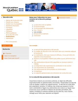 q Sécurité civile
r Aperçu de la sécurité civile
r Soutien aux citoyens
r Soutien aux municipalités
r Assistance financière
r Formation
r Législation
r Colloques
r Mérite québécois
de la sécurité civile
r Publications
r Statistiques
r Par ici les jeunes!
Recherche
Chercher
Aide à la navigation
Vous n'avez pas trouvé?
q Impression facile!Notes pour l'allocution du sous-
ministre de la Sécurité publique
(suite)
q La sécurité civile au Québec
q Le Grand Verglas
q La chronologie des événements
q Les « fronts »
q Les constats
q D'aujourd'hui à demain
q Conclusion
Les constats
q La sécurité des personnes a été assurée
q Le modèle de Sécurité civile s'est avéré dans son ensemble adéquat
et fonctionnel
q La mobilisation, bien que massive et efficace, n'a pu permettre de
répondre à tous les besoins
q Plusieurs municipalités n'étaient pas prêtes à jouer pleinement leur
rôle
q Des améliorations doivent être apportées sur plusieurs plans à
l'OSCQ
q La préparation des organismes de coordination et de soutien
q Les mécanismes de coordination
q Les mécanismes de communication et d'information
q La logistique
q La capacité opérationnelle de la Direction de la sécurité civile
5.1 La sécurité des personnes a été assurée
J'exprimerai d'abord une conviction profonde, en dépit des difficultés
organisationnelles et opérationnelles rencontrées, l'Organisation de sécurité
civile du Québec a atteint son objectif premier : la sécurité et le bien-être
de la population sinistrée. À l'intérieur des limites que posaient à la fois
notre vulnérabilité à l'égard d'un phénomène de la nature sur lequel nous
n'exercions aucun contrôle et l'absence de données permettant, dès
l'alerte, d'imaginer le scénario extrême qui fut notre lot, nous n'avons
ménagé aucun effort pour atteindre cet objectif.
 