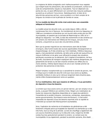 La vingtaine de décès enregistrés vient malheureusement nous rappeler
que malgré toute les précautions, des accidents se produisent, surtout à la
suite de comportements risqués ou imprudents. Tout en déplorant ces
pertes de vies, on peut difficilement voir comment des mesures publiques
auraient pu en prévenir l'occurrence. Statistiquement, le bilan de la
sécurité des personnes est bon, voire excellent si on tient compte de la
longueur du sinistre et de la période de l'année en cause.
5.2 Le modèle de Sécurité civile s'est avéré dans son ensemble
adéquat et fonctionnel
Le modèle actuel de sécurité civile, qui existe depuis 1988, a été de
nombreuses fois mis à l'épreuve. Du tremblement de terre du Saguenay en
1988 aux inondations printanières qui ont touché cette année plus de 200
municipalités, en passant par la tornade de Maskinongé en 1991 et le «
déluge du Saguenay » en 1996, la liste des événements et des sinistres qui
ont amené une intervention de l'OSCQ est fort longue, soit plus d'une
centaine, uniquement au cours des cinq dernières années.
Bien que la grande majorité de ces interventions aient été de faible
envergure, elles furent toutes des sources appréciables d'enseignement et
d'apprentissage. Au fil des sinistres qui l'ont mobilisée, l'OSCQ a beaucoup
appris, s'est grandement améliorée, de telle sorte qu'elle est aujourd'hui en
mesure d'affronter et de gérer avec efficacité la plupart des situations
périlleuses courantes qui se déclarent. Qu'il s'agisse d'inondations, de feux
de forêt, d'accidents de transport impliquant des matières dangereuses, de
glissements de terrain ou de bien d'autres sinistres aux effets plus ou
moins sévères, l'OSCQ répond depuis dix ans à son mandat premier de
protection des personnes et des biens.
Malgré l'ampleur exceptionnelle qui a caractérisé le sinistre de janvier, rien
n'indique que le modèle de sécurité civile que nous avons au Québec,
semblable d'ailleurs à celui qu'on retrouve largement dans d'autres pays,
mérite d'être fondamentalement remis en question.
5.3 La mobilisation, bien que massive et efficace, n'a pu permettre
de répondre à tous les besoins
Le sinistre que nous avons connu en janvier dernier, par son ampleur et sa
durée, a poussé l'OSCQ à son extrême limite. Malgré une mobilisation de
toutes les ressources régulières disponibles et un appel plus général à
l'ensemble de la société (citoyens, commerces, entreprises, associations,
autres gouvernements, fournisseurs extra-territoriaux), il s'est avéré
impossible de répondre à tous les besoins exprimés avec la rapidité et
l'intensité qui auraient été théoriquement souhaitables.
Ainsi, l'opération de recherche et d'installation de génératrices a été
fortement critiquée parce qu'incapable de répondre à la demande qui a été
très forte, tout au long de la période. Le bois de chauffage a également été
une source d'extrême pression sur la Sécurité civile, malgré les 50 000
cordes fournies gratuitement pendant le sinistre. Le contact avec les
municipalités n'a pu également, pendant la première semaine, être établi
 