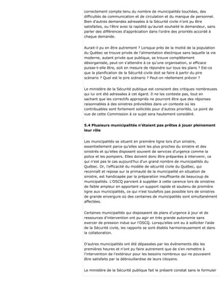 correctement compte tenu du nombre de municipalités touchées, des
difficultés de communication et de circulation et du manque de personnel.
Bien d'autres demandes adressées à la Sécurité civile n'ont pu être
satisfaites, ou l'être avec la rapidité qu'aurait souhaité le demandeur, sans
parler des différences d'appréciation dans l'ordre des priorités accordé à
chaque demande.
Aurait-il pu en être autrement ? Lorsque près de la moitié de la population
du Québec se trouve privée de l'alimentation électrique sans laquelle la vie
moderne, autant privée que publique, se trouve complètement
désorganisée, peut-on s'attendre à ce qu'une organisation, si efficace
puisse-t-elle être, soit en mesure de répondre sur tous les plans ? Est-ce
que la planification de la Sécurité civile doit se faire à partir du pire
scénario ? Quel est le pire scénario ? Peut-on réellement prévoir ?
Le ministère de la Sécurité publique est conscient des critiques nombreuses
qui lui ont été adressées à cet égard. Il ne les conteste pas, tout en
sachant que les correctifs appropriés ne pourront être que des réponses
raisonnables à des sinistres prévisibles dans un contexte où les
contribuables sont fortement sollicités pour d'autres priorités. Le point de
vue de cette Commission à ce sujet sera hautement considéré.
5.4 Plusieurs municipalités n'étaient pas prêtes à jouer pleinement
leur rôle
Les municipalités se situent en première ligne lors d'un sinistre,
essentiellement parce qu'elles sont les plus proches du sinistre et des
sinistrés et qu'elles disposent souvent de services d'urgence comme la
police et les pompiers. Elles doivent donc être préparées à intervenir, ce
qui n'est pas le cas aujourd'hui d'un grand nombre de municipalités du
Québec. Or, l'efficacité du modèle de sécurité civile du Québec, qui
reconnaît et repose sur la primauté de la municipalité en situation de
sinistre, est handicapée par la préparation insuffisante de beaucoup de
municipalités. L'OSCQ parvient à suppléer à cette carence lors de sinistres
de faible ampleur en apportant un support rapide et soutenu de première
ligne aux municipalités, ce qui n'est toutefois pas possible lors de sinistres
de grande envergure où des centaines de municipalités sont simultanément
affectées.
Certaines municipalités qui disposaient de plans d'urgence à jour et de
ressources d'intervention ont pu agir en très grande autonomie sans
exercer de pression indue sur l'OSCQ. Lorsqu'elles ont eu à solliciter l'aide
de la Sécurité civile, les rapports se sont établis harmonieusement et dans
la collaboration.
D'autres municipalités ont été dépassées par les événements dès les
premières heures et n'ont pu faire autrement que de s'en remettre à
l'intervention de l'extérieur pour les besoins nombreux qui ne pouvaient
être satisfaits par la débrouillardise de leurs citoyens.
Le ministère de la Sécurité publique fait le présent constat sans le formuler
 