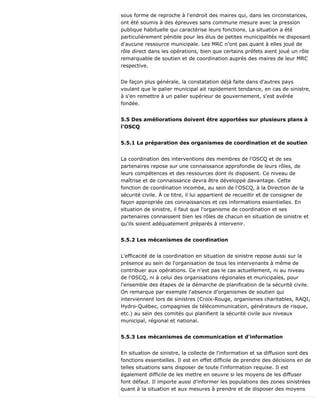 sous forme de reproche à l'endroit des maires qui, dans les circonstances,
ont été soumis à des épreuves sans commune mesure avec la pression
publique habituelle qui caractérise leurs fonctions. La situation a été
particulièrement pénible pour les élus de petites municipalités ne disposant
d'aucune ressource municipale. Les MRC n'ont pas quant à elles joué de
rôle direct dans les opérations, bien que certains préfets aient joué un rôle
remarquable de soutien et de coordination auprès des maires de leur MRC
respective.
De façon plus générale, la constatation déjà faite dans d'autres pays
voulant que le palier municipal ait rapidement tendance, en cas de sinistre,
à s'en remettre à un palier supérieur de gouvernement, s'est avérée
fondée.
5.5 Des améliorations doivent être apportées sur plusieurs plans à
l'OSCQ
5.5.1 La préparation des organismes de coordination et de soutien
La coordination des interventions des membres de l'OSCQ et de ses
partenaires repose sur une connaissance approfondie de leurs rôles, de
leurs compétences et des ressources dont ils disposent. Ce niveau de
maîtrise et de connaissance devra être développé davantage. Cette
fonction de coordination incombe, au sein de l'OSCQ, à la Direction de la
sécurité civile. À ce titre, il lui appartient de recueillir et de consigner de
façon appropriée ces connaissances et ces informations essentielles. En
situation de sinistre, il faut que l'organisme de coordination et ses
partenaires connaissent bien les rôles de chacun en situation de sinistre et
qu'ils soient adéquatement préparés à intervenir.
5.5.2 Les mécanismes de coordination
L'efficacité de la coordination en situation de sinistre repose aussi sur la
présence au sein de l'organisation de tous les intervenants à même de
contribuer aux opérations. Ce n'est pas le cas actuellement, ni au niveau
de l'OSCQ, ni à celui des organisations régionales et municipales, pour
l'ensemble des étapes de la démarche de planification de la sécurité civile.
On remarque par exemple l'absence d'organismes de soutien qui
interviennent lors de sinistres (Croix-Rouge, organismes charitables, RAQI,
Hydro-Québec, compagnies de télécommunication, générateurs de risque,
etc.) au sein des comités qui planifient la sécurité civile aux niveaux
municipal, régional et national.
5.5.3 Les mécanismes de communication et d'information
En situation de sinistre, la collecte de l'information et sa diffusion sont des
fonctions essentielles. Il est en effet difficile de prendre des décisions en de
telles situations sans disposer de toute l'information requise. Il est
également difficile de les mettre en oeuvre si les moyens de les diffuser
font défaut. Il importe aussi d'informer les populations des zones sinistrées
quant à la situation et aux mesures à prendre et de disposer des moyens
 