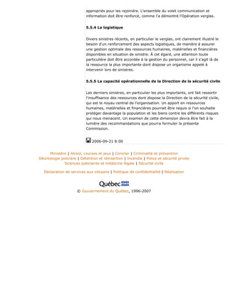 appropriés pour les rejoindre. L'ensemble du volet communication et
information doit être renforcé, comme l'a démontré l'Opération verglas.
5.5.4 La logistique
Divers sinistres récents, en particulier le verglas, ont clairement illustré le
besoin d'un renforcement des aspects logistiques, de manière à assurer
une gestion optimale des ressources humaines, matérielles et financières
disponibles en situation de sinistre. À cet égard, une attention toute
particulière doit être accordée à la gestion du personnel, car il s'agit là de
la ressource la plus importante dont dispose un organisme appelé à
intervenir lors de sinistres.
5.5.5 La capacité opérationnelle de la Direction de la sécurité civile
Les derniers sinistres, en particulier les plus importants, ont fait ressortir
l'insuffisance des ressources dont dispose la Direction de la sécurité civile,
qui est le noyau central de l'organisation. Un apport en ressources
humaines, matérielles et financières pourrait être requis si l'on souhaite
protéger davantage la population et les biens contre les différents risques
qui nous menacent. Un examen de cette dimension devra être fait à la
lumière des recommandations que pourra formuler la présente
Commission.
2006-09-21 8:00
Ministère | Alcool, courses et jeux | Coroner | Criminalité et prévention
Déontologie policière | Détention et réinsertion | Incendie | Police et sécurité privée
Sciences judiciaires et médecine légale | Sécurité civile
Déclaration de services aux citoyens | Politique de confidentialité | Réalisation
© Gouvernement du Québec, 1996-2007
 