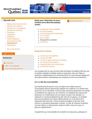 q Sécurité civile
r Aperçu de la sécurité civile
r Soutien aux citoyens
r Soutien aux municipalités
r Assistance financière
r Formation
r Législation
r Colloques
r Mérite québécois
de la sécurité civile
r Publications
r Statistiques
r Par ici les jeunes!
Recherche
Chercher
Aide à la navigation
Vous n'avez pas trouvé?
q Impression facile!Notes pour l'allocution du sous-
ministre de la Sécurité publique
(suite)
q La sécurité civile au Québec
q Le Grand Verglas
q La chronologie des événements
q Les « fronts »
q Les constats
q D'aujourd'hui à demain
q Conclusion
D'aujourd'hui à demain
q Le rôle des municipalités
q Le rôle des MRC
q Le rôle du gouvernement du Québec
q Les ressources auxiliaires
q La planification et la coordination
q Le rôle des citoyens
Les constats dont je viens de faire état permettent d'emblée d'affirmer que
le modèle implanté au Québec demeure approprié, bien qu'il faille en
améliorer le déploiement et le fonctionnement. Ils nous donnent également
des pistes d'action intéressantes que j'explorerai avec vous brièvement.
6.1 Le rôle des municipalités
Les événements de janvier nous ont appris tout d'abord que les
municipalités doivent absolument préparer leur réaction à un sinistre bien
avant qu'il ne se manifeste. Il faut qu'elles assument pleinement ce mandat
en identifiant les risques sur leur territoire, en adoptant des mesures de
prévention ou d'atténuation de ces risques lorsque c'est possible, en
préparant un éventuel déploiement des mesures d'urgence, en profitant
des cours de gestion de sinistre offerts partout sur le territoire et en
organisant des exercices. Il faut qu'elles envisagent la sécurité civile
comme un processus dynamique, évolutif. Un plan de mesures d'urgence,
une fois réalisé, ne doit pas être rangé et oublié, mais mis à jour et
éprouvé régulièrement.
Il appartient aux municipalités de connaître les ressources, publiques et
 