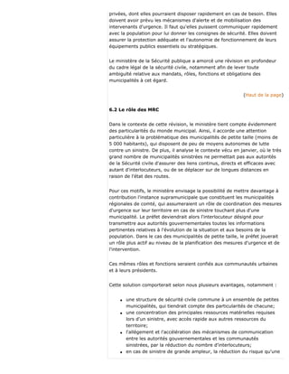 privées, dont elles pourraient disposer rapidement en cas de besoin. Elles
doivent avoir prévu les mécanismes d'alerte et de mobilisation des
intervenants d'urgence. Il faut qu'elles puissent communiquer rapidement
avec la population pour lui donner les consignes de sécurité. Elles doivent
assurer la protection adéquate et l'autonomie de fonctionnement de leurs
équipements publics essentiels ou stratégiques.
Le ministère de la Sécurité publique a amorcé une révision en profondeur
du cadre légal de la sécurité civile, notamment afin de lever toute
ambiguïté relative aux mandats, rôles, fonctions et obligations des
municipalités à cet égard.
(Haut de la page)
6.2 Le rôle des MRC
Dans le contexte de cette révision, le ministère tient compte évidemment
des particularités du monde municipal. Ainsi, il accorde une attention
particulière à la problématique des municipalités de petite taille (moins de
5 000 habitants), qui disposent de peu de moyens autonomes de lutte
contre un sinistre. De plus, il analyse le contexte vécu en janvier, où le très
grand nombre de municipalités sinistrées ne permettait pas aux autorités
de la Sécurité civile d'assurer des liens continus, directs et efficaces avec
autant d'interlocuteurs, ou de se déplacer sur de longues distances en
raison de l'état des routes.
Pour ces motifs, le ministère envisage la possibilité de mettre davantage à
contribution l'instance supramunicipale que constituent les municipalités
régionales de comté, qui assumeraient un rôle de coordination des mesures
d'urgence sur leur territoire en cas de sinistre touchant plus d'une
municipalité. Le préfet deviendrait alors l'interlocuteur désigné pour
transmettre aux autorités gouvernementales toutes les informations
pertinentes relatives à l'évolution de la situation et aux besoins de la
population. Dans le cas des municipalités de petite taille, le préfet jouerait
un rôle plus actif au niveau de la planification des mesures d'urgence et de
l'intervention.
Ces mêmes rôles et fonctions seraient confiés aux communautés urbaines
et à leurs présidents.
Cette solution comporterait selon nous plusieurs avantages, notamment :
q une structure de sécurité civile commune à un ensemble de petites
municipalités, qui tiendrait compte des particularités de chacune;
q une concentration des principales ressources matérielles requises
lors d'un sinistre, avec accès rapide aux autres ressources du
territoire;
q l'allégement et l'accélération des mécanismes de communication
entre les autorités gouvernementales et les communautés
sinistrées, par la réduction du nombre d'interlocuteurs;
q en cas de sinistre de grande ampleur, la réduction du risque qu'une
 