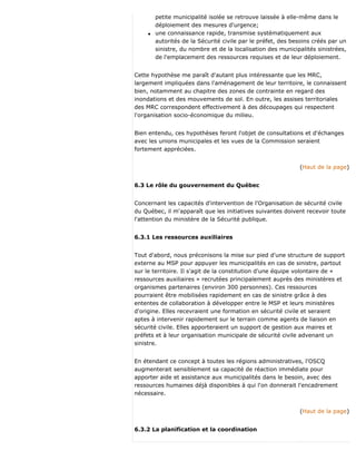 petite municipalité isolée se retrouve laissée à elle-même dans le
déploiement des mesures d'urgence;
q une connaissance rapide, transmise systématiquement aux
autorités de la Sécurité civile par le préfet, des besoins créés par un
sinistre, du nombre et de la localisation des municipalités sinistrées,
de l'emplacement des ressources requises et de leur déploiement.
Cette hypothèse me paraît d'autant plus intéressante que les MRC,
largement impliquées dans l'aménagement de leur territoire, le connaissent
bien, notamment au chapitre des zones de contrainte en regard des
inondations et des mouvements de sol. En outre, les assises territoriales
des MRC correspondent effectivement à des découpages qui respectent
l'organisation socio-économique du milieu.
Bien entendu, ces hypothèses feront l'objet de consultations et d'échanges
avec les unions municipales et les vues de la Commission seraient
fortement appréciées.
(Haut de la page)
6.3 Le rôle du gouvernement du Québec
Concernant les capacités d'intervention de l'Organisation de sécurité civile
du Québec, il m'apparaît que les initiatives suivantes doivent recevoir toute
l'attention du ministère de la Sécurité publique.
6.3.1 Les ressources auxiliaires
Tout d'abord, nous préconisons la mise sur pied d'une structure de support
externe au MSP pour appuyer les municipalités en cas de sinistre, partout
sur le territoire. Il s'agit de la constitution d'une équipe volontaire de «
ressources auxiliaires » recrutées principalement auprès des ministères et
organismes partenaires (environ 300 personnes). Ces ressources
pourraient être mobilisées rapidement en cas de sinistre grâce à des
ententes de collaboration à développer entre le MSP et leurs ministères
d'origine. Elles recevraient une formation en sécurité civile et seraient
aptes à intervenir rapidement sur le terrain comme agents de liaison en
sécurité civile. Elles apporteraient un support de gestion aux maires et
préfets et à leur organisation municipale de sécurité civile advenant un
sinistre.
En étendant ce concept à toutes les régions administratives, l'OSCQ
augmenterait sensiblement sa capacité de réaction immédiate pour
apporter aide et assistance aux municipalités dans le besoin, avec des
ressources humaines déjà disponibles à qui l'on donnerait l'encadrement
nécessaire.
(Haut de la page)
6.3.2 La planification et la coordination
 