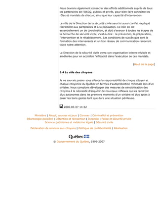 Nous devrons également consacrer des efforts additionnels auprès de tous
les partenaires de l'OSCQ, publics et privés, pour bien faire connaître les
rôles et mandats de chacun, ainsi que leur capacité d'intervention.
Le rôle de la Direction de la sécurité civile sera lui aussi clarifié, expliqué
clairement aux partenaires et à la population. Ce rôle en est
essentiellement un de coordination, et doit s'exercer à toutes les étapes de
la démarche de sécurité civile, c'est-à-dire : la prévention, la préparation,
l'intervention et le rétablissement. Les conditions de succès que sont la
formation des intervenants et un bon réseau de communication recevront
toute notre attention.
La Direction de la sécurité civile verra son organisation interne révisée et
améliorée pour en accroître l'efficacité dans l'exécution de ces mandats.
(Haut de la page)
6.4 Le rôle des citoyens
Je ne saurais passer sous silence la responsabilité de chaque citoyen et
chaque citoyenne du Québec en termes d'autoprotection minimale lors d'un
sinistre. Nous comptons développer des mesures de sensibilisation des
citoyens à la nécessité d'acquérir de nouveaux réflexes qui les rendront
plus autonomes dans les premiers moments d'un sinistre et plus aptes à
poser les bons gestes tant que dure une situation périlleuse.
2006-03-07 14:52
Ministère | Alcool, courses et jeux | Coroner | Criminalité et prévention
Déontologie policière | Détention et réinsertion | Incendie | Police et sécurité privée
Sciences judiciaires et médecine légale | Sécurité civile
Déclaration de services aux citoyens | Politique de confidentialité | Réalisation
© Gouvernement du Québec, 1996-2007
 
