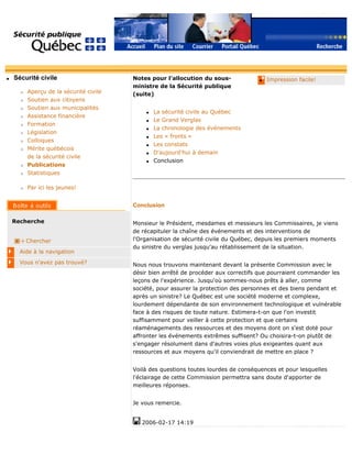 q Sécurité civile
r Aperçu de la sécurité civile
r Soutien aux citoyens
r Soutien aux municipalités
r Assistance financière
r Formation
r Législation
r Colloques
r Mérite québécois
de la sécurité civile
r Publications
r Statistiques
r Par ici les jeunes!
Recherche
Chercher
Aide à la navigation
Vous n'avez pas trouvé?
q Impression facile!Notes pour l'allocution du sous-
ministre de la Sécurité publique
(suite)
q La sécurité civile au Québec
q Le Grand Verglas
q La chronologie des événements
q Les « fronts »
q Les constats
q D'aujourd'hui à demain
q Conclusion
Conclusion
Monsieur le Président, mesdames et messieurs les Commissaires, je viens
de récapituler la chaîne des événements et des interventions de
l'Organisation de sécurité civile du Québec, depuis les premiers moments
du sinistre du verglas jusqu'au rétablissement de la situation.
Nous nous trouvons maintenant devant la présente Commission avec le
désir bien arrêté de procéder aux correctifs que pourraient commander les
leçons de l'expérience. Jusqu'où sommes-nous prêts à aller, comme
société, pour assurer la protection des personnes et des biens pendant et
après un sinistre? Le Québec est une société moderne et complexe,
lourdement dépendante de son environnement technologique et vulnérable
face à des risques de toute nature. Estimera-t-on que l'on investit
suffisamment pour veiller à cette protection et que certains
réaménagements des ressources et des moyens dont on s'est doté pour
affronter les événements extrêmes suffisent? Ou choisira-t-on plutôt de
s'engager résolument dans d'autres voies plus exigeantes quant aux
ressources et aux moyens qu'il conviendrait de mettre en place ?
Voilà des questions toutes lourdes de conséquences et pour lesquelles
l'éclairage de cette Commission permettra sans doute d'apporter de
meilleures réponses.
Je vous remercie.
2006-02-17 14:19
 
