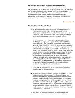 Les impacts économiques, sociaux et environnementaux
La Commission a consacré une part importante de ses efforts à l’évaluation
des conséquences économiques, sociales et environnementales des
événements de janvier 1998. Ces impacts ont été classés selon que l’on
pouvait les imputer au sinistre climatique proprement dit ou aux
événements qui en ont résulté (pannes d’électricité et, plus largement,
disfonctionnement des infrastructures de la société).
(Haut de la page)
Les impacts du sinistre climatique
q Un certain nombre de pertes de vie sont directement liées aux
événements de janvier 1998 – la distinction entre sinistre
climatique et sinistre technologique étant ici en pratique impossible
à effectuer. Selon le bilan établi par le Bureau du coroner, trente
décès sont imputables aux événements reliés au verglas.
Au delà de ce bilan, on a observé, dans plusieurs des régions
touchées par le verglas, une augmentation du nombre total de
décès en janvier 1998, par rapport aux données correspondant à
janvier 1997. La Montérégie a connu en janvier 1998 près de deux
cents décès de plus que le même mois de l’année précédente, soit
924 comparativement à 733 en janvier 1997. Pour le mois de
février 1998, malgré une baisse du nombre de décès par rapport au
mois de janvier, on constate une augmentation notable du nombre
de décès (21 %, soit 168 décès de plus) par rapport à la même
période l’année précédente. L’écart de la mortalité semble
s’atténuer en mars 1998, l’augmentation n’étant plus que de 4 %
pour cette période, soit 27 décès. Il serait cependant téméraire
d’attribuer aux seuls événements de janvier 1998 l’augmentation
du taux de mortalité constatée dans les régions affectées, la
corrélation n’ayant pu être directement établie.
q Les experts de la Commission ont pu jalonner les répercussions
psychosociales du sinistre climatique.
q Au plan environnemental, les précipitations verglaçantes ont causé
des dommages considérables dans les régions affectées. Ces
précipitations ont touché des peuplements forestiers, des espèces
végétales susceptibles d’être désignées menacées ou vulnérables,
des zones protégées pour leur valeur écologique ainsi qu’une faune
terrestre et aviaire abondante. Les dégâts causés aux arbres sont
énormes et ils constituent sans nul doute l’impact environnemental
le plus important et le plus visible du sinistre climatique. De plus,
ces dommages pourraient s’avérer beaucoup plus graves que ce qui
a été constaté sur le moment.
q Pour ce qui est des milieux agricoles, les dommages les plus
 