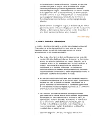 importants ont été causés par le sinistre climatique, en raison de
l’incidence majeure du verglas sur les érablières et les vergers.
Certaines productions agricoles ont également été affectées
directement par le verglas – on fait référence aux cultures en serre
et aux pépinières. Dans le cas des érablières, les dommages sont
loin d’être terminés et leurs effets constituent une menace directe
au développement de ce secteur d’activités. La Commission a
formulé certaines recommandations pour tenir compte de cette
situation.
q Dans le territoire touché par le verglas, le domaine bâti, les édifices
patrimoniaux et les aménagements paysagers ont été plus ou moins
affectés. La Commission a établi un certain nombre de constats et
en a déduit les recommandations qui en découlent.
(Haut de la page)
Les impacts du sinistre technologique
Le verglas a directement entraîné un sinistre technologique majeur, soit
l’interruption de la distribution d’électricité pour un grand nombre
d’abonnés pendant une période de temps prolongée. Ce sinistre
technologique a eu des impacts significatifs.
q Pour ce qui est de la vie et de la santé des personnes, on a déjà
mentionné le bilan établi par le Bureau du coroner. La Commission
a porté une attention particulière aux impacts du sinistre sur le
réseau de la santé et des services sociaux. De façon générale, le
réseau a répondu de façon adéquate à une augmentation
considérable de la demande de services. La Commission a
cependant formulé un ensemble de recommandations concernant
l’organisation et la coordination du réseau en période de sinistre, ou
s’adressant à certains établissements du réseau.
q Au plan des réactions psychosociales, les travaux effectués par la
Commission ont démontré que le processus d’impact psychosocial a
traversé une série de phases successives, caractérisées par la
gravité croissante des manifestations de crainte et d'appréhension.
À partir de cette analyse des impacts psychosociaux, la Commission
a formulé plusieurs recommandations.
q Les conditions de travail des sinistrés ont été profondément
perturbées lors du sinistre. Afin de mieux connaître les problèmes
rencontrés sur le terrain en matière de relations de travail, la
Commission a demandé à l’Institut de recherche et d’information
sur la rémunération (IRIR) d’effectuer une enquête, dont les
résultats sont publiés avec les études sectorielles annexées au
rapport. Les constats résultant de cette étude sont toutefois
reproduits dans le rapport central.
q Le sinistre de janvier 1998 a eu des impacts majeurs mais
 
