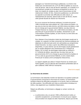 passagers sur l’activité économique québécoise. Le sinistre s’est
traduit par une diminution de 1,9 % du PIB du Québec au cours du
mois de janvier. Dès le mois de février cependant, on a assisté à un
renversement complet de la tendance enregistrée en janvier. Au
total, les impacts du verglas au plan macro-économique ont été
relativement limités. En fait, l’économie québécoise a su démontrer
sa capacité à surmonter des difficultés de cette nature. Le
redressement de l’activité, observé dès le mois de février, illustre
cette grande faculté de réaction de l’économie.
En ce qui concerne les finances publiques, le sinistre de janvier
1998 a entraîné des coûts globaux de 1 656 millions de dollars. Un
peu plus du tiers de cette somme, soit 628 millions de dollars, a été
pris en charge par le gouvernement fédéral. Les deux tiers de
l’impact financier du verglas, soit 1 028 millions de dollars, ont été
assumés par le gouvernement du Québec, directement ou par
l’intermédiaire d’Hydro-Québec, et sont inscrits à ce titre dans ses
comptes budgétaires.
Pour disposer d’une évaluation totale des dommages causés par le
verglas, on a ajouté à ce bilan concernant les finances publiques les
dépenses et coûts de toute sorte non admissibles aux programmes
d’aide financière. Au total, à partir des différentes évaluations
disponibles, on peut estimer que les dommages causés globalement
par le verglas atteignent très certainement les 3 milliards de
dollars. Sur ce total, les dommages indemnisés se chiffrent à
2,7 milliards de dollars, assumés pour les deux tiers par les
gouvernements (40 % à la charge du gouvernement du Québec et
27 % à celle du gouvernement fédéral), le tiers restant étant
financé par le secteur privé (compagnies d’assurance).
Le rapport rappelle par ailleurs l’impact financier du sinistre pour
Hydro-Québec, tel qu’il découle des évaluations présentées dans le
plan d’affaires 1998-1999 de l’entreprise.
(Haut de la page)
La récurrence du sinistre
La Commission s’est attachée à tenter de répondre à la question posée par
le gouvernement concernant la récurrence du sinistre. La Commission
souligne d’abord les difficultés auxquelles on se heurte, dans le traitement
de cette question. Ces difficultés sont liées au phénomène climatique lui-
même, mais également aux modalités d’observation.
Malgré ces difficultés, la Commission a dégagé un certain nombre de
constats.
q Le phénomène vécu en janvier 1998 a effectivement revêtu un
caractère exceptionnel. La Commission n’a trouvé aucun rapport
d’accumulation de verglas de cette importance, depuis que de tels
 