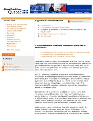 q Sécurité civile
r Aperçu de la sécurité civile
r Soutien aux citoyens
r Soutien aux municipalités
r Assistance financière
r Formation
r Législation
r Colloques
r Mérite québécois
de la sécurité civile
r Publications
r Statistiques
r Par ici les jeunes!
Recherche
Chercher
Aide à la navigation
Vous n'avez pas trouvé?
q Impression facile!Rapport de la Commission Nicolet
1. Avant-propos
2. La tempête de verglas de janvier 1998
3. L'adoption et la mise en oeuvre d'une politique québécoise de
sécurité civile
4. Les approvisionnements en énergie
5. Communiqués
L'adoption et la mise en oeuvre d'une politique québécoise de
sécurité civile
q Le redéploiement des fonctions et des structures gouvernementales
q La définition d'un systèeme de sécurité civile
q L'établissement d'une culture de sécurité civile
La deuxième partie du rapport est consacrée à la sécurité civile. En matière
de sécurité civile, la Commission formule une recommandation majeure : le
gouvernement doit s’engager dans la définition d’une politique de sécurité
civile, condition indispensable à la naissance, dans la société québécoise,
d’une culture de sécurité civile.
Pour la Commission, l’existence d’une culture de sécurité civile est
indissociable d’une bonne préparation aux sinistres à venir, et l’émergence
d’une telle culture pourra être enclenchée par la définition d’une politique
québécoise de sécurité civile. Seule une volonté gouvernementale claire,
s’incarnant dans une telle politique, permettra ainsi de mettre fin à
l’alternance d’indifférence et de mobilisation tous azimuts à laquelle on a
assisté au cours des années.
Dans son rapport, la Commission procède à une analyse serrée de la
réponse au sinistre. Elle constate ainsi l’écart qui s’est établi, lors du
verglas de janvier 1998, entre les règles définies et l’approche finalement
privilégiée dans la gestion du sinistre. Cette distanciation s’explique par des
raisons propres au sinistre lui-même, mais également par des causes
beaucoup plus profondes, que la Commission a tenté de cerner.
La Commission a ainsi constaté que l’approche actuelle, en matière de
gestion de sinistre, comporte un certain nombre de faiblesses et de
lacunes. Cette approche, parce qu’elle exige des coopérations latérales
entre différentes organisations à des niveaux intermédiaires, est éloignée
 