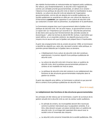 des réalités fonctionnelles et institutionnelles de l’appareil public québécois.
Par ailleurs, plus fondamentalement, la sécurité civile n’apparaît pas
comme une véritable priorité gouvernementale, en dehors d’un sinistre –
l’absence d’une politique de sécurité civile en étant la manifestation la plus
évidente. La culture de sécurité civile est absente de l’organisation
gouvernementale, comme elle est absente de la société québécoise. La
société québécoise se caractérise en effet par une culture de réponse ou
d’intervention a posteriori, par opposition à une culture de sécurité civile
qui conduirait à investir dans la prévention, la préparation et la planification.
La Commission propose donc que le gouvernement dote le Québec d’une
politique de sécurité civile. Par cet acte majeur, le gouvernement enverra
un signal clair sur l’importance qu’il accorde à la " sécurité des personnes
et des biens ainsi [qu’au] bon fonctionnement des activités sociales et
économiques ", selon les termes du décret 80-98. Surtout, il permettra que
soient définis, en un ensemble cohérent, les objectifs poursuivis et les
moyens mis en œuvre afin que le Québec soit préparé face à l’imprévisible.
À partir des enseignements tirés du sinistre de janvier 1998, la Commission
a identifié les objectifs qui, selon elle, devraient orienter cette politique, la
première jamais élaborée par le Québec dans ce domaine.
q L’établissement d’une culture de sécurité civile doit constituer,
explicitement, le premier objectif d’une politique québécoise de
sécurité civile.
q La culture de sécurité civile doit s’incarner dans un système de
sécurité civile, dont la politique gouvernementale précisera le
contenu et les modalités de mise en place.
q La politique de sécurité civile doit conduire à une redéploiement des
fonctions et des structures gouvernementales impliquées dans la
gestion du sinistre.
À partir des objectifs ainsi définis, la Commission a précisé ce que pourrait
être le contenu d’une politique québécoise de sécurité civile.
(Haut de la page)
Le redéploiement des fonctions et des structures gouvernementales
Six principes ont été retenus par la Commission, à partir de sa lecture de la
gestion actuelle de la sécurité civile au sein du secteur public québécois.
q En période de sinistre, les municipalités doivent être reconnues
comme le premier intervenant pour la population sinistrée. À ce
titre, elles doivent occuper une place centrale dans un système de
sécurité civile. Un arrimage doit cependant être assuré avec la
société civile et l’ensemble des citoyens.
q La sécurité civile concerne l’ensemble de la société québécoise. Elle
 