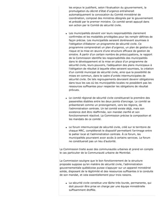 les enjeux le justifient, selon l’évaluation du gouvernement, la
promulgation du décret d’état d’urgence entraînerait
automatiquement la convocation du Comité ministériel de
coordination, composé des ministres désignés par le gouvernement
et présidé par le premier ministre. Ce comité serait appuyé dans
son action par le Comité de sécurité civile.
q Les municipalités doivent voir leurs responsabilités clairement
confirmées et les modalités privilégiées pour les remplir définies de
façon précise. Les municipalités seraient dorénavant soumises à
l’obligation d’élaborer un programme de sécurité civile. Ce
programme comprendrait un plan d’urgence, un plan de gestion du
risque et la mise en œuvre d’une structure efficace de gestion de
sinistre. À partir d’un certain nombre de préoccupations, le rapport
de la Commission identifie les responsabilités des municipalités
dans le développement et la mise en place d’un programme de
sécurité civile, leurs pouvoirs, l’adéquation des plans municipaux à
l’obligation de résultat à laquelle elles seraient soumises, la création
d’un comité municipal de sécurité civile, ainsi que la possibilité de
mises en commun, dans le cadre d’unités intermunicipales de
sécurité civile. De tels regroupements devraient devenir obligatoires
dans tous les cas où les municipalités locales ne possèdent pas les
ressources suffisantes pour respecter les obligations de résultat
prévues.
q Le comité régional de sécurité civile constituerait la première des
passerelles établies entre les deux points d’ancrage. Le comité se
présenterait comme un prolongement, vers les régions, de
l’administration centrale. Un tel comité existe déjà, mais son
existence doit être réaffirmée, son mandat clarifié et son
fonctionnement réactivé. La Commission précise la composition et
les mandats de ce comité.
q Le forum intermunicipal de sécurité civile, créé sur le territoire de
chaque MRC, compléterait le dispositif permettant l’arrimage entre
le pallier local et l’administration centrale. À ce forum, les
municipalités pourraient avoir accès à certains services. Le forum
ne constituerait pas un lieu d’autorité.
La Commission traite aussi des communautés urbaines et prend en compte
le cas particulier de la Communauté urbaine de Montréal.
La Commission souligne que le bon fonctionnement de la structure
proposée suppose qu’en matière de sécurité civile, l’administration
gouvernementale québécoise puisse s’appuyer sur un appareil ministériel
solide, disposant de la légitimité et des ressources suffisantes à la conduite
de son mandat, et cela essentiellement pour trois raisons.
q La sécurité civile constitue une tâche très lourde, permanente, qui
doit pouvoir être prise en charge par une équipe ministérielle
suffisamment étoffée.
 