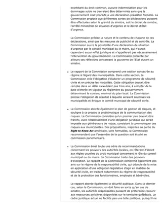 exorbitant du droit commun, aucune indemnisation pour les
dommages subis ne devraient être déterminés sans que le
gouvernement n’ait procédé à une déclaration préalable formelle. La
Commission propose que différentes sortes de déclarations puissent
être effectuées selon la gravité du sinistre, soit le décret de sinistre,
l’arrêté ministériel de situation d’urgence et le décret d’état
d’urgence.
La Commission précise la nature et le contenu de chacune de ces
déclarations, ainsi que les mesures de publicité et de contrôle. La
Commission ouvre la possibilité d’une déclaration de situation
d’urgence par le conseil municipal ou le maire, qui n’aurait
cependant aucun effet juridique et n’appellerait pas nécessairement
l’intervention du gouvernement. La Commission présente par
ailleurs ses réflexions concernant la gouverne de l’État durant un
sinistre.
q Le rapport de la Commission comprend une section consacrée au
régime à l’égard des municipalités. Dans cette section, la
Commission crée l’obligation d’élaborer un programme de sécurité
civile et en précise les modalités. Cette obligation devrait être
remplie dans un délai n’excédant pas trois ans, à compter de la
date d’entrée en vigueur du règlement du gouvernement
déterminant le contenu minimal du plan local. La Commission
précise l’obligation de résultat à laquelle seraient soumises les
municipalités et évoque le comité municipal de sécurité civile.
q La Commission aborde également le plan de gestion de risques, et
souligne à ce propos la problématique de la communication des
risques. La Commission considère qu’un premier pas devrait être
franchi, avec l’établissement d’une obligation juridique qui serait
imposée aux générateurs de risque, consistant à communiquer ces
risques aux municipalités. Des propositions, inspirées en partie du
Right to Know Act américain, sont formulées, la Commission
recommandant que l’ensemble de la question soit étudié en
commission parlementaire.
q La Commission émet toute une série de recommandations
concernant les pouvoirs des autorités locales, en référant d’abord
aux règles usuelles du droit municipal concernant le rôle du conseil
municipal ou du maire. La Commission traite des pouvoirs
d’exception. Le rapport de la Commission comprend également des
avis sur le régime de la responsabilité civile, qui découle de la mise
en application d’une obligation législative d’agir en matière de
sécurité civile, en traitant notamment du régime de responsabilité
et de la protection des fonctionnaires, employés et bénévoles.
Le rapport aborde également la sécurité publique. Dans ce dernier
cas, selon la Commission, on doit faire en sorte qu’en cas de
sinistre, les autorités responsables puissent de préférence recourir
aux ressources policières disponibles sur le territoire québécois. Le
cadre juridique actuel ne facilite pas une telle politique, puisqu’il ne
 