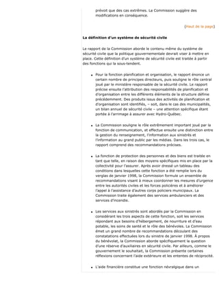 prévoit que des cas extrêmes. La Commission suggère des
modifications en conséquence.
(Haut de la page)
La définition d’un système de sécurité civile
Le rapport de la Commission aborde le contenu même du système de
sécurité civile que la politique gouvernementale devrait viser à mettre en
place. Cette définition d’un système de sécurité civile est traitée à partir
des fonctions qui la sous-tendent.
q Pour la fonction planification et organisation, le rapport énonce un
certain nombre de principes directeurs, puis souligne le rôle central
joué par le ministère responsable de la sécurité civile. Le rapport
précise ensuite l’attribution des responsabilités de planification et
d’organisation entre les différents éléments de la structure définie
précédemment. Des produits issus des activités de planification et
d’organisation sont identifiés, – soit, dans le cas des municipalités,
un bilan annuel de sécurité civile – une attention spécifique étant
portée à l’arrimage à assurer avec Hydro-Québec.
q La Commission souligne le rôle extrêmement important joué par la
fonction de communication, et effectue ensuite une distinction entre
la gestion du renseignement, l’information aux sinistrés et
l’information au grand public par les médias. Dans les trois cas, le
rapport comprend des recommandations précises.
q La fonction de protection des personnes et des biens est traitée en
tant que telle, en raison des moyens spécifiques mis en place par la
collectivité pour l’assurer. Après avoir dressé un tableau des
conditions dans lesquelles cette fonction a été remplie lors du
verglas de janvier 1998, la Commission formule un ensemble de
recommandations visant à mieux coordonner les mesures d’urgence
entre les autorités civiles et les forces policières et à améliorer
l’appel à l’assistance d’autres corps policiers municipaux. La
Commission traite également des services ambulanciers et des
services d’incendie.
q Les services aux sinistrés sont abordés par la Commission en
considérant les trois aspects de cette fonction, soit les services
répondant aux besoins d’hébergement, de nourriture et d’eau
potable, les soins de santé et le rôle des bénévoles. La Commission
émet un grand nombre de recommandations découlant des
constatations effectuées lors du sinistre de janvier 1998. À propos
du bénévolat, la Commission aborde spécifiquement la question
d’une réserve d’auxiliaires en sécurité civile. Par ailleurs, comme le
gouvernement le souhaitait, la Commission présente certaines
réflexions concernant l’aide extérieure et les ententes de réciprocité.
q L’aide financière constitue une fonction névralgique dans un
 