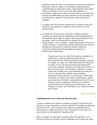 système de sécurité civile. La Commission y a apporté une attention
particulière. Dans le rapport, la Commission propose plusieurs
recommandations concernant à la fois l’aide financière et les fonds
d’aide aux sinistrés. Pour ce qui est de l’aide financière, la
Commission suggère que le gouvernement entame une analyse de
fond de la problématique de l’aide financière en cas de sinistre, et
des réformes à y apporter éventuellement. Des principes sont
proposés.
q Le rapport de la Commission aborde aussi les questions liées à la
protection des sinistrés en matière de droit du travail et de la
consommation.
q Le rapport de la Commission comprend un chapitre complet
consacré aux infrastructures essentielles, dont la problématique a
été soulignée dès le début du rapport. Des recommandations sont
formulées, visant le renforcement de certaines de ces
infrastructures – soit le transport, l’approvisionnement en eau et le
système financier. La Commission identifie également des mesures
globales de renforcement et présente plusieurs réflexions
concernant l’autonomie de la population par rapport aux
infrastructures essentielles.
Toujours pour ce qui est des infrastructures essentielles, la
Commission a porté une attention particulière au
fonctionnement des télécommunications pendant le sinistre
du verglas. Ce réseau a en effet été directement affecté par
le sinistre, et son bon fonctionnement était absolument
crucial pour organiser les secours et soutenir les sinistrés. À
partir de ses travaux, la Commission a identifié un certain
nombre de principes et de recommandations précises qui, à
son avis, devraient être intégrés dans la politique
québécoise de sécurité civile. La Commission recommande
notamment la création d’une table de planification, placée
sous l’autorité du ministère responsable de la sécurité civile,
et toute une série d’initiatives visant tout à la fois des
communications plus faciles entre les intervenants, une
meilleure circulation de l’information et un réseau technique
plus robuste.
(Haut de la page)
L’établissement d’une culture de sécurité civile
Le dernier chapitre de la section du rapport consacrée à la sécurité civile
revient sur ce qui devrait être le premier objectif d’une politique québécoise
de sécurité civile : point de départ des propositions présentées par la
Commission en matière de sécurité civile, l’émergence d’une culture de
sécurité civile en est également l’aboutissement.
Dans ce chapitre, la Commission propose d’abord une définition de ce
qu’est une culture de sécurité civile en s’attardant sur le contenu de cette
 