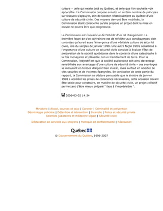 culture – celle qui existe déjà au Québec, et celle que l’on souhaite voir
apparaître. La Commission propose ensuite un certain nombre de principes
sur lesquels s’appuyer, afin de faciliter l’établissement au Québec d’une
culture de sécurité civile. Des moyens devront être mobilisés, la
Commission étant consciente qu’elle propose un projet dont la mise en
œuvre ne pourra être que progressive.
La Commission est convaincue de l’intérêt d’un tel changement. La
première façon de s’en convaincre est de réfléchir aux conséquences bien
concrètes qu’aurait eues l’émergence d’une véritable culture de sécurité
civile, lors du verglas de janvier 1998. Une autre façon d’être sensibilisé à
l’importance d’une culture de sécurité civile consiste à évaluer l’état de
préparation de la société québécoise dans le contexte d’une catastrophe à
la fois menaçante et plausible, tel un tremblement de terre. Pour la
Commission, l’objectif est que la société québécoise soit ainsi davantage
sensibilisée aux avantages d’une culture de sécurité civile – ces avantages
se mesurant en termes d’argent bien investi, mais surtout en nombre de
vies sauvées et de victimes épargnées. En conclusion de cette partie du
rapport, la Commission se déclare persuadée que le sinistre de janvier
1998 a accéléré les prises de conscience nécessaires, cette occasion devant
être saisie pour construire, en matière de sécurité civile, un projet collectif
permettant d’être mieux préparé " face à l’imprévisible ".
2006-03-02 14:54
Ministère | Alcool, courses et jeux | Coroner | Criminalité et prévention
Déontologie policière | Détention et réinsertion | Incendie | Police et sécurité privée
Sciences judiciaires et médecine légale | Sécurité civile
Déclaration de services aux citoyens | Politique de confidentialité | Réalisation
© Gouvernement du Québec, 1996-2007
 