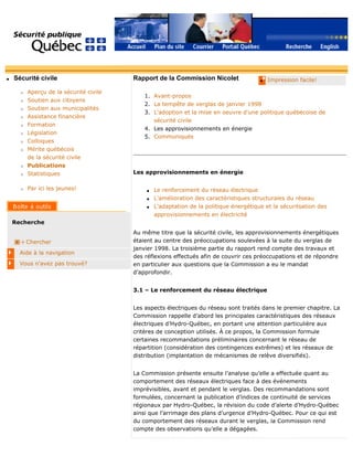 q Sécurité civile
r Aperçu de la sécurité civile
r Soutien aux citoyens
r Soutien aux municipalités
r Assistance financière
r Formation
r Législation
r Colloques
r Mérite québécois
de la sécurité civile
r Publications
r Statistiques
r Par ici les jeunes!
Recherche
Chercher
Aide à la navigation
Vous n'avez pas trouvé?
q Impression facile!Rapport de la Commission Nicolet
1. Avant-propos
2. La tempête de verglas de janvier 1998
3. L'adoption et la mise en oeuvre d'une politique québécoise de
sécurité civile
4. Les approvisionnements en énergie
5. Communiqués
Les approvisionnements en énergie
q Le renforcement du réseau électrique
q L'amélioration des caractéristiques structurales du réseau
q L'adaptation de la politique énergétique et la sécuritsation des
approvisionnements en électricité
Au même titre que la sécurité civile, les approvisionnements énergétiques
étaient au centre des préoccupations soulevées à la suite du verglas de
janvier 1998. La troisième partie du rapport rend compte des travaux et
des réflexions effectués afin de couvrir ces préoccupations et de répondre
en particulier aux questions que la Commission a eu le mandat
d’approfondir.
3.1 – Le renforcement du réseau électrique
Les aspects électriques du réseau sont traités dans le premier chapitre. La
Commission rappelle d’abord les principales caractéristiques des réseaux
électriques d’Hydro-Québec, en portant une attention particulière aux
critères de conception utilisés. À ce propos, la Commission formule
certaines recommandations préliminaires concernant le réseau de
répartition (considération des contingences extrêmes) et les réseaux de
distribution (implantation de mécanismes de relève diversifiés).
La Commission présente ensuite l’analyse qu’elle a effectuée quant au
comportement des réseaux électriques face à des événements
imprévisibles, avant et pendant le verglas. Des recommandations sont
formulées, concernant la publication d’indices de continuité de services
régionaux par Hydro-Québec, la révision du code d’alerte d’Hydro-Québec
ainsi que l’arrimage des plans d’urgence d’Hydro-Québec. Pour ce qui est
du comportement des réseaux durant le verglas, la Commission rend
compte des observations qu’elle a dégagées.
 