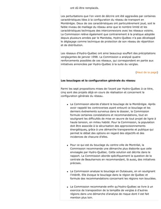 ont dû être remplacés.
Les perturbations que l’on vient de décrire ont été aggravées par certaines
caractéristiques liées à la configuration du réseau de transport en
Montérégie. Deux de ces caractéristiques ont particulièrement joué, soit le
faible niveau de maillage du réseau ainsi que le nombre limité et les
caractéristiques techniques des interconnexions avec les réseaux voisins.
La Commission relève également que contrairement à la pratique adoptée
depuis plusieurs années par le Manitoba, Hydro-Québec n’a pas développé
le déglaçage comme technique de protection de son réseau de répartition
et de distribution.
Les réseaux d’Hydro-Québec ont ainsi beaucoup souffert des précipitations
verglaçantes de janvier 1998. La Commission a analysé quatre
renforcements possibles de ces réseaux, qui correspondent en partie aux
initiatives annoncées par Hydro-Québec à la suite du verglas.
(Haut de la page)
Les bouclages et la configuration générale du réseau
Parmi les sept propositions mises de l’avant par Hydro-Québec à ce titre,
cinq sont des projets déjà en cours de réalisation et concernent la
configuration générale du réseau.
q La Commission aborde d’abord le bouclage de la Montérégie. Après
avoir rappelé les controverses ayant entouré ce bouclage et les
derniers événements survenus dans le dossier, la Commission
formule certaines constatations et recommandations, tout en
soulignant les difficultés de mise en œuvre de tout projet de ligne à
haute tension, en milieu habité. Pour la Commission, la population
doit être associée à la sécurisation des approvisionnements
énergétiques, grâce à une démarche transparente et publique qui
permet le débat des options en regard des objectifs et des
incidences de chacune d’elles.
q Pour ce qui est du bouclage du centre-ville de Montréal, la
Commission recommande une démarche plus élaborée que celle
envisagée par Hydro-Québec. Cette solution est décrite dans le
rapport. La Commission aborde spécifiquement la question de la
centrale de Beauharnois en recommandant, là aussi, des initiatives
précises.
q La Commission analyse le bouclage en Outaouais, en en soulignant
l’intérêt. Elle évoque le bouclage dans la région de Québec et
formule des recommandations concernant les régions non bouclées.
q La Commission recommande enfin qu’Hydro-Québec se livre à un
exercice de transposition de la tempête de verglas à d’autres
régions dans une démarche d’analyse de risque dont il est fait
mention plus loin.
 