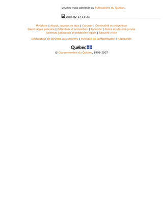 Veuillez vous adresser au Publications du Québec.
2006-02-17 14:23
Ministère | Alcool, courses et jeux | Coroner | Criminalité et prévention
Déontologie policière | Détention et réinsertion | Incendie | Police et sécurité privée
Sciences judiciaires et médecine légale | Sécurité civile
Déclaration de services aux citoyens | Politique de confidentialité | Réalisation
© Gouvernement du Québec, 1996-2007
 