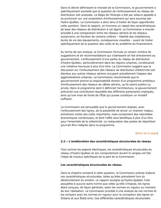 Dans le décret définissant le mandat de la Commission, le gouvernement a
spécifiquement souhaité que la question de l’enfouissement du réseau de
distribution soit analysée. La Régie de l’énergie a été par ailleurs appelée à
se prononcer sur une proposition d’enfouissement qui sera soumise par
Hydro-Québec. La Commission a donc tenu à traiter de façon approfondie
cette question. Dans le rapport, on trouvera un rappel des caractéristiques
de base des réseaux de distribution à cet égard. La Commission a ensuite
procédé à une comparaison entre les réseaux aériens et les réseaux
souterrains, en fonction de certains critères – fiabilité des installations,
durée de vie des équipements, conséquences visuelles – avant de traiter
spécifiquement de la question des coûts et du problème du financement.
Au terme de son analyse, la Commission formule un certain nombre de
suggestions et de recommandations qui s’adressent en fait directement au
gouvernement. L’enfouissement d’une partie du réseau de distribution
d’Hydro-Québec, particulièrement dans les régions urbaines, constituerait
une initiative heureuse à plus d’un titre. La Commission suggère que la
discussion sur l’enfouissement des réseaux de distribution d’électricité soit
étendue aux autres réseaux aériens occupant actuellement l’espace des
agglomérations urbaines. La Commission recommande que le
gouvernement prenne la responsabilité directe d’un programme ambitieux
d’enfouissement des réseaux de câbles aériens, qu’ils soient publics ou
privés. Dans le programme dont il définirait l’architecture, le gouvernement
prévoirait une contribution équitable des différents partenaires impliqués,
ainsi qu’une mise de fonds de l’État qui puisse constituer un incitatif
suffisant.
La Commission est persuadée que le gouvernement dispose, avec
l’enfouissement des lignes, de la possibilité de lancer un chantier majeur,
entraînant certes des coûts importants, mais comportant des retombées
économiques nombreuses, et dont l’effet sera bénéfique à plus d’un titre
pour l’ensemble de la collectivité. La restauration des postes de répartition
pourrait être intégrée dans ce programme.
(Haut de la page)
3.2 – L’amélioration des caractéristiques structurales du réseau
Tout comme les aspects électriques, les caractéristiques structurales du
réseau d’Hydro-Québec et son comportement durant le verglas ont fait
l’objet de travaux spécifiques de la part de la Commission.
Les caractéristiques structurales du réseau
Dans le chapitre consacré à cette question, la Commission précise d’abord
ces caractéristiques structurales, telles qu’elles prévalaient lors du
déclenchement du sinistre. Le rapport souligne qu’Hydro-Québec n’est
assujettie à aucune autre norme que celles qu’elle s’impose, les lignes
étant conçues, de façon générale, selon les normes en vigueur au moment
de leur réalisation. La Commission procède à une analyse de ces normes et
les compare avec les normes en vigueur pour la conception des lignes en
Ontario et aux États-Unis. Ces différentes caractéristiques structurales
 