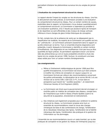 permettent d’éclairer les phénomènes survenus lors du verglas de janvier
1998.
L’évaluation du comportement structural du réseau
Le rapport aborde l’impact du verglas sur les structures du réseau. Une fois
le déroulement des faits précisé, la Commission procède à une évaluation
du comportement structural du réseau. Pour un certain nombre de causes,
explicitées dans le rapport, la Commission n’a pu évaluer quantitativement
ce comportement structural. La Commission a cependant pu procéder à
une évaluation qualitative, d’où il résulte que plusieurs lignes de transport
et de répartition se sont effondrées à des niveaux de charge verticale
inférieurs à leurs charges de glace limites théoriques de conception.
En fait, compte tenu de la présence de vents qui ne dépassaient pas la
classification de modérés, les experts de la Commission ont qualifié ces bris
de " prématurés ", la Commission précisant exactement dans le rapport ce
qu’elle entend par ce terme. Tout un ensemble d’autres diagnostics sont
présentés, à partir desquels la Commission a identifié un certain nombre
d’insuffisances. Ces diagnostics et ces insuffisances n’ont pas tous pu être
quantifiés de façon précise. Ils permettent cependant d’avoir une bonne
idée des phénomènes qui ont en toute probabilité entraîné la chute des
lignes lors du verglas de janvier 1998. Surtout, ils constituent une base
assez solide pour tirer un certain nombre d’enseignements.
Les enseignements
q Même si l’événement météorologique de janvier 1998 peut être
qualifié d’exceptionnel, la Commission est d’avis qu’il doit conduire
à modifier les critères de conception en vigueur jusque là. La
Commission formule par ailleurs des recommandations concernant
les pylône anticascades, la réévaluation de la norme SN-40.1 et une
révision de la norme CAN / CSA C22.3 n°1, le tout dans la
perspective que tracent les " sociétés savantes ", et notamment
l’American Society of Civil Engineers (ASCE).
q La Commission est d’avis que le gouvernement devrait envisager un
contrôle public en matière de conception des réseaux, compte tenu
de l’importance que revêt le réseau d’Hydro-Québec quant à la
sécurité de la population, directement et indirectement.
q Des initiatives sont également proposées pour améliorer le système
structural du réseau. La Commission propose ainsi tout un
ensemble de recommandations visant la revue des charges
climatiques de base et des combinaisons de charge, l’amélioration
de la robustesse mécanique des lignes, l’amélioration de la fiabilité
mécanique des lignes, l’amélioration des pratiques et la gestion de
l’information sur les dommages.
L’ensemble de ces recommandations couvre un vaste éventail, qui va des
pratiques de conception et de gestion du réseau de l’entreprise jusqu’aux
 