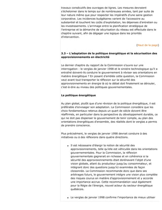 travaux consécutifs des ouvrages de lignes. Les mesures devraient
s’échelonner dans le temps sur de nombreuses années, tant par suite de
leur nature même que pour respecter les impératifs d’une saine gestion
corporative. Les incidences budgétaires varient de l’accessoire au
substantiel et touchent les coûts d’exploitation, les dépenses d’entretien ou
les investissements. L’arrimage entre la planification stratégique de
l’entreprise et la démarche de sécurisation du réseau est effectuée dans le
chapitre suivant, afin de dégager une logique dans les priorités
d’intervention.
(Haut de la page)
3.3 – L’adaptation de la politique énergétique et la sécurisation des
approvisionnements en électricité
Le dernier chapitre du rapport de la Commission s’ouvre sur une
interrogation : le verglas de janvier 1998 et le sinistre technologique qu’il a
entraîné doivent-ils conduire le gouvernement à réviser ses orientations en
matière énergétique ? En posant d’emblée cette question, la Commission
veut avant tout transporter la réflexion sur la sécurité des
approvisionnements en énergie là où le débat doit finalement se dérouler,
c’est-à-dire au niveau des politiques gouvernementales.
La politique énergétique
Au plan global, plutôt que d’une révision de la politique énergétique, il est
préférable d’envisager son adaptation. La Commission considère que les
choix fondamentaux retenus depuis un quart de siècle doivent être
réaffirmés, en particulier dans la perspective du développement durable, ce
qui ne doit pas dispenser le gouvernement de tenir compte, au plan des
orientations énergétiques d’ensemble, des réalités dont le verglas a permis
de prendre conscience.
Plus précisément, le verglas de janvier 1998 devrait conduire à des
initiatives ou à des réflexions dans quatre directions.
q Il est nécessaire d’élargir la notion de sécurité des
approvisionnements, telle qu’elle est véhiculée dans les orientations
gouvernementales. Pour la Commission, la réflexion
gouvernementale gagnerait en richesse et en cohérence si la
sécurité des approvisionnements était dorénavant l’objet d’une
vision globale, allant du producteur jusqu’au consommateur, et
intégrant donc des questions jusqu’ici examinées de façon
cloisonnée. La Commission recommande donc que dans ses
arbitrages futurs, le gouvernement intégre une vision plus complète
des risques courus en matière d’approvisionnement et y accorde
une importance accrue. Cette recommandation vaut également
pour la Régie de l’énergie, nouvel acteur du secteur énergétique
québécois.
q Le verglas de janvier 1998 confirme l’importance de mieux utiliser
 