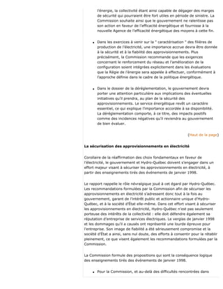 l’énergie, la collectivité étant ainsi capable de dégager des marges
de sécurité qui pourraient être fort utiles en période de sinistre. La
Commission souhaite ainsi que le gouvernement ne ralentisse pas
son action en faveur de l’efficacité énergétique et fournisse à la
nouvelle Agence de l’efficacité énergétique des moyens à cette fin.
q Dans les exercices à venir sur la " caractérisation " des filières de
production de l’électricité, une importance accrue devra être donnée
à la sécurité et à la fiabilité des approvisionnements. Plus
précisément, la Commission recommande que les exigences
concernant le renforcement du réseau et l’amélioration de la
configuration soient intégrées explicitement dans les évaluations
que la Régie de l’énergie sera appelée à effectuer, conformément à
l’approche définie dans le cadre de la politique énergétique.
q Dans le dossier de la déréglementation, le gouvernement devra
porter une attention particulière aux implications des éventuelles
initiatives qu’il prendra, au plan de la sécurité des
approvisionnements. Le service énergétique revêt un caractère
essentiel, ce qui explique l’importance accordée à sa disponibilité.
La déréglementation comporte, à ce titre, des impacts positifs
comme des incidences négatives qu’il reviendra au gouvernement
de bien évaluer.
(Haut de la page)
La sécurisation des approvisionnements en électricité
Corollaire de la réaffirmation des choix fondamentaux en faveur de
l’électricité, le gouvernement et Hydro-Québec doivent s’engager dans un
effort majeur visant à sécuriser les approvisionnements en électricité, à
partir des enseignements tirés des événements de janvier 1998.
Le rapport rappelle le rôle névralgique joué à cet égard par Hydro-Québec.
Les recommandations formulées par la Commission afin de sécuriser les
approvisionnements en électricité s’adressent donc tout à la fois au
gouvernement, garant de l’intérêt public et actionnaire unique d’Hydro-
Québec, et à la société d’État elle-même. Dans cet effort visant à sécuriser
les approvisionnements en électricité, Hydro-Québec n’est pas seulement
porteuse des intérêts de la collectivité : elle doit défendre également sa
réputation d’entreprise de services électriques. Le verglas de janvier 1998
et les dommages qu’il a causés ont représenté une lourde épreuve pour
l’entreprise. Son image de fiabilité a été sérieusement compromise et la
société d’État a ainsi, sans nul doute, des efforts à consentir pour la rétablir
pleinement, ce que visent également les recommandations formulées par la
Commission.
La Commission formule des propositions qui sont la conséquence logique
des enseignements tirés des événements de janvier 1998.
q Pour la Commission, et au-delà des difficultés rencontrées dans
 
