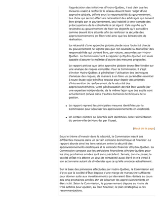 l’appréciation des initiatives d’Hydro-Québec, il est clair que les
mesures visant à renforcer le réseau doivent faire l’objet d’une
approche globale, définie sous la responsabilité du gouvernement.
Les choix qui seront effectués nécessitent des arbitrages qui doivent
être dirigés par le gouvernement, seul habilité à tenir compte des
préoccupations de la collectivité à cet égard. Cela signifie qu’il
reviendra au gouvernement de fixer les objectifs qu’il considère
comme devant être atteints afin de renforcer la sécurité des
approvisionnements en électricité ainsi que les échéanciers de
réalisation.
La nécessité d’une approche globale placée sous l’autorité directe
du gouvernement ne signifie pas que l’on souhaite lui transférer des
responsabilités qui doivent être, par nature, assumées par Hydro-
Québec. La Commission tient à rappeler qu’Hydro-Québec est seule
capable d’assurer la maîtrise d’œuvre des mesures proposées.
Le rapport précise que cette approche globale devra être fondée sur
une analyse de risques complète. Pour la Commission, il s’agit
d’inviter Hydro-Québec à généraliser l’utilisation des techniques
d’analyse des risques, de manière à en faire un paramètre essentiel
à toute étude coût-bénéfice requise pour établir des priorités
d’intervention de renforcement de la sécurité des
approvisionnements. Cette généralisation devrait être validée par
une expertise indépendante, de la même façon que des audits sont
actuellement prévus dans d’autres domaines techniques de la
gestion.
q Le rapport reprend les principales mesures identifiées par la
Commission pour sécuriser les approvisionnements en électricité.
q Un certain nombre de priorités sont identifiées, telle l’alimentation
du centre-ville de Montréal par l’ouest.
(Haut de la page)
Sous le thème d’investir dans la sécurité, la Commission inscrit ces
différentes mesures dans un certain contexte économique et financier. Le
rapport aborde ainsi les liens existant entre la sécurité des
approvisionnements électriques et le contexte financier d’Hydro-Québec. La
Commission constate que les prévisions financières d’Hydro-Québec pour
les cinq prochaines années sont sans précédent. Jamais, dans le passé, la
société d’État n’a atteint un seuil de rentabilité aussi élevé et n’a versé à
son actionnaire autant de dividendes que ce qu’elle annonce actuellement.
Sur la base des prévisions effectuées par Hydro-Québec, la Commission est
d’avis que la société d’État dispose d’une marge de manœuvre suffisante
pour donner suite aux investissements qui devraient être réalisés au cours
des cinq prochaines années afin de sécuriser les approvisionnements en
électricité. Selon la Commission, le gouvernement dispose au moins de
trois options pour ajuster, au plan financier, le plan stratégique à ces
recommandations.
 