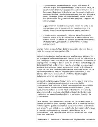 q Le gouvernement pourrait réviser les projets déjà retenus à
l’intérieur du plan d’investissement et du cadre financier actuel, en
les reformulant à la lecture des recommandations formulées par la
Commission. Ces plans, déjà autorisés par l’actionnaire, totalisent
un montant total de 13 milliards de dollars sur cinq ans. Selon cette
option, l’enveloppe globale des investissements prévus ne serait
donc pas modifiée, les ajustements étant effectués à l’intérieur de
cette enveloppe.
q Le gouvernement pourrait envisager une hausse des tarifs, si les
revenus requis pour le financement des investissements et le
maintien des prévisions financières apparaissent insuffisants.
q Le gouvernement pourrait enfin choisir de réviser les objectifs
financiers, tels qu’ils ont été définis dans le plan stratégique. Tout
en étant révisés à la baisse, ces objectifs pourraient demeurer tout
à fait acceptables, par rapport aux performances réalisées
antérieurement.
Une fois l’option choisie, la Régie de l’énergie aurait à intervenir dans le
cadre des pouvoirs qui lui ont été confiés.
La Commission souligne que le programme qu’elle propose s’étale en fait
sur une période qui dépasse largement l’horizon de cinq ans retenu dans le
plan stratégique. Il sera donc nécessaire que la question du financement de
ce programme soit intégrée dans le cadre des prochains plans stratégiques
de la société d’État. La Commission rappelle qu’en règle générale, depuis
vingt ans, Hydro-Québec investit annuellement entre 2 et 4 milliards de
dollars. On peut ainsi facilement présumer que si le gouvernement décide
de donner priorité aux mesures proposées par la Commission, il sera
possible d’en assurer le financement à l’intérieur des enveloppes
budgétaires qui seront alors autorisées.
Le rapport souligne que, pour le court terme comme pour le long terme,
ces différents choix financiers interpellent au premier chef le
gouvernement. Une révision à la baisse des objectifs financiers d’Hydro-
Québec aurait un impact direct sur la situation financière du Québec,
puisque les résultats de la société d’État sont consolidés avec ceux du
gouvernement. Des bénéfices nets réduits et des dividendes diminués
rejailliraient sur les équilibres budgétaires et les besoins financiers du
gouvernement.
Cette équation comptable est importante en soi. Elle ne peut trouver sa
réponse que dans un grand arbitrage, à venir, entre le niveau de sécurité
recherché par les Québécois dans leurs approvisionnements en électricité
et le prix qu’ils sont prêts à payer à cette fin. La Commission est d’avis que
la réponse à cette question ne pourra être apportée que par le
gouvernement : il ne s’agit plus d’une décision d’entreprise, mais d’une
orientation de société.
Le rapport de la Commission se termine sur un programme de sécurisation
 