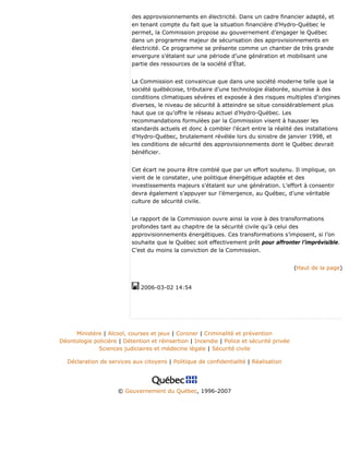 des approvisionnements en électricité. Dans un cadre financier adapté, et
en tenant compte du fait que la situation financière d’Hydro-Québec le
permet, la Commission propose au gouvernement d’engager le Québec
dans un programme majeur de sécurisation des approvisionnements en
électricité. Ce programme se présente comme un chantier de très grande
envergure s’étalant sur une période d’une génération et mobilisant une
partie des ressources de la société d’État.
La Commission est convaincue que dans une société moderne telle que la
société québécoise, tributaire d’une technologie élaborée, soumise à des
conditions climatiques sévères et exposée à des risques multiples d’origines
diverses, le niveau de sécurité à atteindre se situe considérablement plus
haut que ce qu’offre le réseau actuel d’Hydro-Québec. Les
recommandations formulées par la Commission visent à hausser les
standards actuels et donc à combler l’écart entre la réalité des installations
d’Hydro-Québec, brutalement révélée lors du sinistre de janvier 1998, et
les conditions de sécurité des approvisionnements dont le Québec devrait
bénéficier.
Cet écart ne pourra être comblé que par un effort soutenu. Il implique, on
vient de le constater, une politique énergétique adaptée et des
investissements majeurs s’étalant sur une génération. L’effort à consentir
devra également s’appuyer sur l’émergence, au Québec, d’une véritable
culture de sécurité civile.
Le rapport de la Commission ouvre ainsi la voie à des transformations
profondes tant au chapitre de la sécurité civile qu’à celui des
approvisionnements énergétiques. Ces transformations s’imposent, si l’on
souhaite que le Québec soit effectivement prêt pour affronter l’imprévisible.
C’est du moins la conviction de la Commission.
(Haut de la page)
2006-03-02 14:54
Ministère | Alcool, courses et jeux | Coroner | Criminalité et prévention
Déontologie policière | Détention et réinsertion | Incendie | Police et sécurité privée
Sciences judiciaires et médecine légale | Sécurité civile
Déclaration de services aux citoyens | Politique de confidentialité | Réalisation
© Gouvernement du Québec, 1996-2007
 