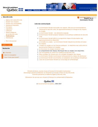 q Sécurité civile
r Aperçu de la sécurité civile
r Soutien aux citoyens
r Soutien aux municipalités
r Assistance financière
r Formation
r Législation
r Colloques
r Mérite québécois
de la sécurité civile
r Publications
r Statistiques
r Par ici les jeunes!
Recherche
Chercher
Aide à la navigation
Vous n'avez pas trouvé?
q Impression facile!
Rapport de la
Commission Nicolet
Liste des communiqués
q La Commission Nicolet rend public son rapport. 500 avis et recommandations
concernant la sécurité civile, les approvisionnements en énergie et les impacts
du verglas
q La Commission Nicolet : Une démarche originale
q La Commission Nicolet propose l’adoption d’une politique québécoise de sécurité
civile
q La Commission Nicolet définit un programme majeur de sécurisation des
approvisionnement en électricité
q La tempête de verglas : La Commission Nicolet réajuste les données et évalue
les impacts
q L’impact du verglas sur les finances publiques : la répartition des coûts entre le
gouvernement fédéral et le Québec
q La récurrence du verglas de janvier 1998
q Le comportement des réseaux électriques face au verglas (non disponible)
q Les municipalités au centre d’un système de sécurité civile
q Mieux protéger les citoyens par une véritable divulgation des risques
q La Commission Nicolet recommande l’enfouissement du réseau de distribution
q La Commission Nicolet recommande une adaptation de la politique énergétique
q L’avis de la Commission Nicolet sur le bouclage de la Montérégie
Ministère | Alcool, courses et jeux | Coroner | Criminalité et prévention
Déontologie policière | Détention et réinsertion | Incendie | Police et sécurité privée
Sciences judiciaires et médecine légale | Sécurité civile
Déclaration de services aux citoyens | Politique de confidentialité | Réalisation
© Gouvernement du Québec, 1996-2007
 