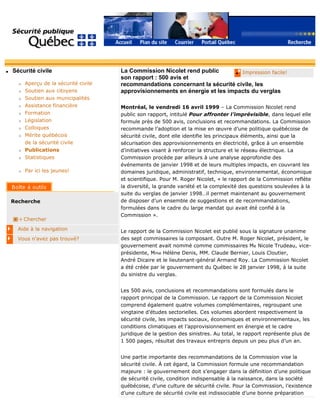 q Sécurité civile
r Aperçu de la sécurité civile
r Soutien aux citoyens
r Soutien aux municipalités
r Assistance financière
r Formation
r Législation
r Colloques
r Mérite québécois
de la sécurité civile
r Publications
r Statistiques
r Par ici les jeunes!
Recherche
Chercher
Aide à la navigation
Vous n'avez pas trouvé?
q Impression facile!La Commission Nicolet rend public
son rapport : 500 avis et
recommandations concernant la sécurité civile, les
approvisionnements en énergie et les impacts du verglas
Montréal, le vendredi 16 avril 1999 – La Commission Nicolet rend
public son rapport, intitulé Pour affronter l’imprévisible, dans lequel elle
formule près de 500 avis, conclusions et recommandations. La Commission
recommande l’adoption et la mise en œuvre d’une politique québécoise de
sécurité civile, dont elle identifie les principaux éléments, ainsi que la
sécurisation des approvisionnements en électricité, grâce à un ensemble
d’initiatives visant à renforcer la structure et le réseau électrique. La
Commission procède par ailleurs à une analyse approfondie des
événements de janvier 1998 et de leurs multiples impacts, en couvrant les
domaines juridique, administratif, technique, environnemental, économique
et scientifique. Pour M. Roger Nicolet, « le rapport de la Commission reflète
la diversité, la grande variété et la complexité des questions soulevées à la
suite du verglas de janvier 1998…il permet maintenant au gouvernement
de disposer d’un ensemble de suggestions et de recommandations,
formulées dans le cadre du large mandat qui avait été confié à la
Commission ».
Le rapport de la Commission Nicolet est publié sous la signature unanime
des sept commissaires la composant. Outre M. Roger Nicolet, président, le
gouvernement avait nommé comme commissaires Me Nicole Trudeau, vice-
présidente, Mme Hélène Denis, MM. Claude Bernier, Louis Cloutier,
André Dicaire et le lieutenant-général Armand Roy. La Commission Nicolet
a été créée par le gouvernement du Québec le 28 janvier 1998, à la suite
du sinistre du verglas.
Les 500 avis, conclusions et recommandations sont formulés dans le
rapport principal de la Commission. Le rapport de la Commission Nicolet
comprend également quatre volumes complémentaires, regroupant une
vingtaine d’études sectorielles. Ces volumes abordent respectivement la
sécurité civile, les impacts sociaux, économiques et environnementaux, les
conditions climatiques et l’approvisionnement en énergie et le cadre
juridique de la gestion des sinistres. Au total, le rapport représente plus de
1 500 pages, résultat des travaux entrepris depuis un peu plus d’un an.
Une partie importante des recommandations de la Commission vise la
sécurité civile. À cet égard, la Commission formule une recommandation
majeure : le gouvernement doit s’engager dans la définition d’une politique
de sécurité civile, condition indispensable à la naissance, dans la société
québécoise, d’une culture de sécurité civile. Pour la Commission, l’existence
d’une culture de sécurité civile est indissociable d’une bonne préparation
 