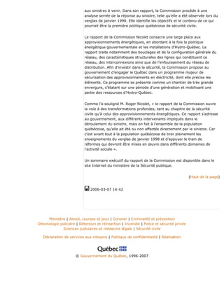 aux sinistres à venir. Dans son rapport, la Commission procède à une
analyse serrée de la réponse au sinistre, telle qu’elle a été observée lors du
verglas de janvier 1998. Elle identifie les objectifs et le contenu de ce qui
pourrait être la première politique québécoise de sécurité civile.
Le rapport de la Commission Nicolet consacre une large place aux
approvisionnements énergétiques, en abordant à la fois la politique
énergétique gouvernementale et les installations d’Hydro-Québec. Le
rapport traite notamment des bouclages et de la configuration générale du
réseau, des caractéristiques structurales des lignes qui constituent ce
réseau, des interconnexions ainsi que de l’enfouissement du réseau de
distribution. Afin d’investir dans la sécurité, la Commission propose au
gouvernement d’engager le Québec dans un programme majeur de
sécurisation des approvisionnements en électricité, dont elle précise les
éléments. Ce programme se présente comme un chantier de très grande
envergure, s’étalant sur une période d’une génération et mobilisant une
partie des ressources d’Hydro-Québec.
Comme l’a souligné M. Roger Nicolet, « le rapport de la Commission ouvre
la voie à des transformations profondes, tant au chapitre de la sécurité
civile qu’à celui des approvisionnements énergétiques. Ce rapport s’adresse
au gouvernement, aux différents intervenants impliqués dans le
déroulement du sinistre, mais en fait à l’ensemble de la population
québécoise, qu’elle ait été ou non affectée directement par le sinistre. Car
c’est avant tout à la population québécoise de tirer pleinement les
enseignements du verglas de janvier 1998 et d’appuyer le train de
réformes qui devront être mises en œuvre dans différents domaines de
l'activité sociale ».
Un sommaire exécutif du rapport de la Commission est disponible dans le
site Internet du ministère de la Sécurité publique.
(Haut de la page)
2006-03-07 14:42
Ministère | Alcool, courses et jeux | Coroner | Criminalité et prévention
Déontologie policière | Détention et réinsertion | Incendie | Police et sécurité privée
Sciences judiciaires et médecine légale | Sécurité civile
Déclaration de services aux citoyens | Politique de confidentialité | Réalisation
© Gouvernement du Québec, 1996-2007
 