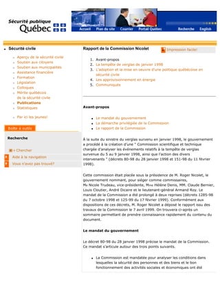 q Sécurité civile
r Aperçu de la sécurité civile
r Soutien aux citoyens
r Soutien aux municipalités
r Assistance financière
r Formation
r Législation
r Colloques
r Mérite québécois
de la sécurité civile
r Publications
r Statistiques
r Par ici les jeunes!
Recherche
Chercher
Aide à la navigation
Vous n'avez pas trouvé?
q Impression facile!Rapport de la Commission Nicolet
1. Avant-propos
2. La tempête de verglas de janvier 1998
3. L'adoption et la mise en oeuvre d'une politique québécoise en
sécurité civile
4. Les approvisionnement en énergie
5. Communiqués
Avant-propos
q Le mandat du gouvernement
q La démarche privilégiée de la Commission
q Le rapport de la Commission
À la suite du sinistre du verglas survenu en janvier 1998, le gouvernement
a procédé à la création d’une " Commission scientifique et technique
chargée d’analyser les événements relatifs à la tempête de verglas
survenue du 5 au 9 janvier 1998, ainsi que l’action des divers
intervenants " (décrets 80-98 du 28 janvier 1998 et 151-98 du 11 février
1998).
Cette commission était placée sous la présidence de M. Roger Nicolet, le
gouvernement nommant, pour siéger comme commissaires,
Me Nicole Trudeau, vice-présidente, Mme Hélène Denis, MM. Claude Bernier,
Louis Cloutier, André Dicaire et le lieutenant-général Armand Roy. Le
mandat de la Commission a été prolongé à deux reprises (décrets 1285-98
du 7 octobre 1998 et 125-99 du 17 février 1999). Conformément aux
dispositions de ces décrets, M. Roger Nicolet a déposé le rapport issu des
travaux de la Commission le 7 avril 1999. On trouvera ci-après un
sommaire permettant de prendre connaissance rapidement du contenu du
document.
Le mandat du gouvernement
Le décret 80-98 du 28 janvier 1998 précise le mandat de la Commission.
Ce mandat s’articule autour des trois points suivants.
q La Commission est mandatée pour analyser les conditions dans
lesquelles la sécurité des personnes et des biens et le bon
fonctionnement des activités sociales et économiques ont été
 