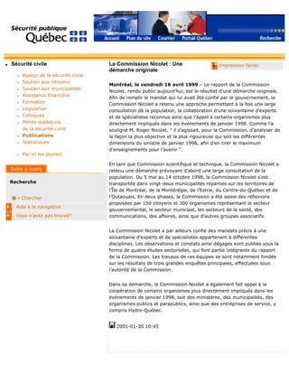 q Sécurité civile
r Aperçu de la sécurité civile
r Soutien aux citoyens
r Soutien aux municipalités
r Assistance financière
r Formation
r Législation
r Colloques
r Mérite québécois
de la sécurité civile
r Publications
r Statistiques
r Par ici les jeunes!
Recherche
Chercher
Aide à la navigation
Vous n'avez pas trouvé?
q Impression facile!La Commission Nicolet : Une
démarche originale
Montréal, le vendredi 16 avril 1999 – Le rapport de la Commission
Nicolet, rendu public aujourd’hui, est le résultat d’une démarche originale.
Afin de remplir le mandat qui lui avait été confié par le gouvernement, la
Commission Nicolet a retenu une approche permettant à la fois une large
consultation de la population, la collaboration d’une soixantaine d’experts
et de spécialistes reconnus ainsi que l’appel à certains organismes plus
directement impliqués dans les événements de janvier 1998. Comme l’a
souligné M. Roger Nicolet, " il s’agissait, pour la Commission, d’analyser de
la façon la plus objective et la plus rigoureuse qui soit les différentes
dimensions du sinistre de janvier 1998, afin d’en tirer le maximum
d’enseignements pour l’avenir ".
En tant que Commission scientifique et technique, la Commission Nicolet a
retenu une démarche prévoyant d’abord une large consultation de la
population. Du 5 mai au 14 octobre 1998, la Commission Nicolet s’est
transportée dans vingt-deux municipalités réparties sur les territoires de
l’Île de Montréal, de la Montérégie, de l’Estrie, du Centre-du-Québec et de
l’Outaouais. En deux phases, la Commission a été saisie des réflexions
proposées par 150 citoyens et 300 organismes représentant le secteur
gouvernemental, le secteur municipal, les secteurs de la santé, des
communications, des affaires, ainsi que d’autres groupes associatifs.
La Commission Nicolet a par ailleurs confié des mandats précis à une
soixantaine d’experts et de spécialistes appartenant à différentes
disciplines. Les observations et constats ainsi dégagés sont publiés sous la
forme de quatre études sectorielles, qui font partie intégrante du rapport
de la Commission. Les travaux de ces équipes se sont notamment fondés
sur les résultats de trois grandes enquêtes principales, effectuées sous
l’autorité de la Commission.
Dans sa démarche, la Commission Nicolet a également fait appel à la
coopération de certains organismes plus directement impliqués dans les
événements de janvier 1998, soit des ministères, des municipalités, des
organismes publics et parapublics, ainsi que des entreprises de service, y
compris Hydro-Québec.
2001-01-30 10:45
 