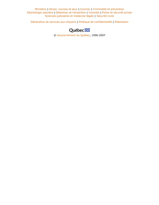 Ministère | Alcool, courses et jeux | Coroner | Criminalité et prévention
Déontologie policière | Détention et réinsertion | Incendie | Police et sécurité privée
Sciences judiciaires et médecine légale | Sécurité civile
Déclaration de services aux citoyens | Politique de confidentialité | Réalisation
© Gouvernement du Québec, 1996-2007
 