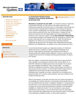 q Sécurité civile
r Aperçu de la sécurité civile
r Soutien aux citoyens
r Soutien aux municipalités
r Assistance financière
r Formation
r Législation
r Colloques
r Mérite québécois
de la sécurité civile
r Publications
r Statistiques
r Par ici les jeunes!
Recherche
Chercher
Aide à la navigation
Vous n'avez pas trouvé?
q Impression facile!La Commission Nicolet propose
l'adoption d'une politique québécoise
de sécurité civile
Montréal, le vendredi 16 avril 1999 – La deuxième partie du rapport de
la Commission Nicolet, qui vient d’être rendu public aujourd’hui, est
entièrement consacrée à la sécurité civile. La Commission recommande que
le gouvernement s’engage dans la définition d’une politique de sécurité
civile, condition indispensable à la naissance, dans la société québécoise,
d’une culture de sécurité civile. Pour la Commission, l’existence d’une
culture de sécurité civile est indissociable d’une bonne préparation aux
sinistres à venir. Dans son rapport, intitulé Pour affronter l’imprévisible,
la Commission procède à une analyse serrée de la réponse au sinistre, telle
qu’elle a été observée lors du verglas de janvier 1998. Elle identifie les
objectifs et le contenu de ce qui pourrait être la première politique
québécoise de sécurité civile. Elle aborde enfin l’aboutissement de cette
politique, soit l’établissement, au Québec, d’une culture de sécurité civile.
La Commission Nicolet souligne que l’approche actuelle, en matière de
gestion de sinistre, comporte un certain nombre de faiblesses et de
lacunes. Cette approche est éloignée des réalités fonctionnelles et
institutionnelles de l’appareil public québécois. Surtout, la sécurité civile
n’apparaît pas comme une véritable priorité gouvernementale, en dehors
d’un sinistre.
Dans son rapport, la Commission Nicolet propose que le gouvernement
dote le Québec d’une politique de sécurité civile, afin de définir en un
ensemble cohérent les objectifs poursuivis et les moyens mis en œuvre
pour que le Québec soit préparé " face à l’imprévisible ". Le rapport
identifie les objectifs qui devraient orienter cette politique, et précise ce
que pourrait en être le contenu. La Commission Nicolet propose ainsi un
redéploiement des fonctions et des structures gouvernementales
impliquées dans la gestion de sinistre, comportant une architecture des
pouvoirs publics et un nouveau cadre juridique, ainsi que la définition d’un
système de sécurité civile.
Selon la Commission, la sécurité civile doit avoir pour points d’ancrage les
municipalités et le Conseil exécutif. La Commission recommande ainsi que
les municipalités soient soumises à l’obligation d’élaborer un programme de
sécurité civile, ce qui n’est pas le cas à l’heure actuelle. Au plan juridique,
le rapport de la Commission Nicolet établit la nécessité d’une déclaration
préalable, en matière de sinistre. Pour la Commission, aucun pouvoir
exorbitant du droit commun, aucune indemnisation pour les dommages
subis ne devraient être déterminés sans que le gouvernement n’ait procédé
à une déclaration préalable formelle. La Commission aborde la
 