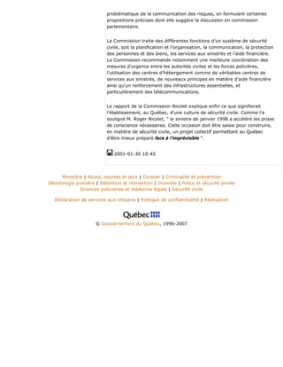 problématique de la communication des risques, en formulant certaines
propositions précises dont elle suggère la discussion en commission
parlementaire.
La Commission traite des différentes fonctions d’un système de sécurité
civile, soit la planification et l’organisation, la communication, la protection
des personnes et des biens, les services aux sinistrés et l’aide financière.
La Commission recommande notamment une meilleure coordination des
mesures d’urgence entre les autorités civiles et les forces policières,
l’utilisation des centres d’hébergement comme de véritables centres de
services aux sinistrés, de nouveaux principes en matière d’aide financière
ainsi qu’un renforcement des infrastructures essentielles, et
particulièrement des télécommunications.
Le rapport de la Commission Nicolet explique enfin ce que signifierait
l’établissement, au Québec, d’une culture de sécurité civile. Comme l’a
souligné M. Roger Nicolet, " le sinistre de janvier 1998 a accéléré les prises
de conscience nécessaires. Cette occasion doit être saisie pour construire,
en matière de sécurité civile, un projet collectif permettant au Québec
d’être mieux préparé face à l’imprévisible ".
2001-01-30 10:45
Ministère | Alcool, courses et jeux | Coroner | Criminalité et prévention
Déontologie policière | Détention et réinsertion | Incendie | Police et sécurité privée
Sciences judiciaires et médecine légale | Sécurité civile
Déclaration de services aux citoyens | Politique de confidentialité | Réalisation
© Gouvernement du Québec, 1996-2007
 