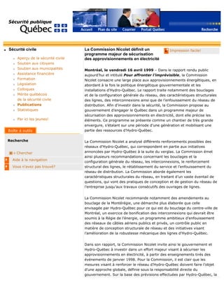 q Sécurité civile
r Aperçu de la sécurité civile
r Soutien aux citoyens
r Soutien aux municipalités
r Assistance financière
r Formation
r Législation
r Colloques
r Mérite québécois
de la sécurité civile
r Publications
r Statistiques
r Par ici les jeunes!
Recherche
Chercher
Aide à la navigation
Vous n'avez pas trouvé?
q Impression facile!La Commission Nicolet définit un
programme majeur de sécurisation
des approvisionnements en électricité
Montréal, le vendredi 16 avril 1999 – Dans le rapport rendu public
aujourd’hui et intitulé Pour affronter l’imprévisible, la Commission
Nicolet consacre une large place aux approvisionnements énergétiques, en
abordant à la fois la politique énergétique gouvernementale et les
installations d’Hydro-Québec. Le rapport traite notamment des bouclages
et de la configuration générale du réseau, des caractéristiques structurales
des lignes, des interconnexions ainsi que de l’enfouissement du réseau de
distribution. Afin d’investir dans la sécurité, la Commission propose au
gouvernement d’engager le Québec dans un programme majeur de
sécurisation des approvisionnements en électricité, dont elle précise les
éléments. Ce programme se présente comme un chantier de très grande
envergure, s’étalant sur une période d’une génération et mobilisant une
partie des ressources d’Hydro-Québec.
La Commission Nicolet a analysé différents renforcements possibles des
réseaux d’Hydro-Québec, qui correspondent en partie aux initiatives
annoncées par Hydro-Québec à la suite du verglas. La Commission émet
ainsi plusieurs recommandations concernant les bouclages et la
configuration générale du réseau, les interconnexions, le renforcement
structural des lignes, le rétablissement du service et l’enfouissement du
réseau de distribution. La Commission aborde également les
caractéristiques structurales du réseau, en traitant d’un vaste éventail de
questions, qui vont des pratiques de conception et de gestion du réseau de
l’entreprise jusqu’aux travaux consécutifs des ouvrages de lignes.
La Commission Nicolet recommande notamment des amendements au
bouclage de la Montérégie, une démarche plus élaborée que celle
envisagée par Hydro-Québec pour ce qui est du bouclage du centre-ville de
Montréal, un exercice de bonification des interconnexions qui devrait être
soumis à la Régie de l’énergie, un programme ambitieux d’enfouissement
des réseaux de câbles aériens publics et privés, un contrôle public en
matière de conception structurale de réseau et des initiatives visant
l’amélioration de la robustesse mécanique des lignes d’Hydro-Québec.
Dans son rapport, la Commission Nicolet invite ainsi le gouvernement et
Hydro-Québec à investir dans un effort majeur visant à sécuriser les
approvisionnements en électricité, à partir des enseignements tirés des
événements de janvier 1998. Pour la Commission, il est clair que les
mesures visant à renforcer le réseau d’Hydro-Québec doivent faire l’objet
d’une approche globale, définie sous la responsabilité directe du
gouvernement. Sur la base des prévisions effectuées par Hydro-Québec, la
 