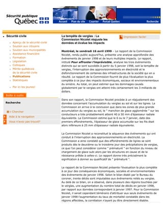 q Sécurité civile
r Aperçu de la sécurité civile
r Soutien aux citoyens
r Soutien aux municipalités
r Assistance financière
r Formation
r Législation
r Colloques
r Mérite québécois
de la sécurité civile
r Publications
r Statistiques
r Par ici les jeunes!
Recherche
Chercher
Aide à la navigation
Vous n'avez pas trouvé?
q Impression facile!La tempête de verglas : La
Commission Nicolet réajuste les
données et évalue les impacts
Montréal, le vendredi 16 avril 1999 – Le rapport de la Commission
Nicolet, rendu public aujourd’hui, présente une analyse approfondie des
événements de janvier 1998 et de leurs multiples impacts. Le rapport,
intitulé Pour affronter l’imprévisible, analyse les trois événements
distincts qui se sont succédés à partir du 5 janvier 1998, soit la tempête de
verglas, l’interruption des approvisionnements en électricité et le
disfonctionnement de certaines des infrastructures de la société qui en a
résulté. Le rapport de la Commission fournit de plus l’évaluation la plus
complète à ce jour des impacts économiques, sociaux et environnementaux
du sinistre. Au total, on peut estimer que les dommages causés
globalement par le verglas ont atteint très certainement les 3 milliards de
dollars.
Dans son rapport, la Commission Nicolet procède à un réajustement des
données concernant l’accumulation du verglas au sol et sur les lignes. La
Commission en arrive à la conclusion que dans les zones de plus grande
accumulation du verglas au sol, le " manchon de glace agglomérée " sur les
conducteurs a très probablement atteint 40 à 50 mm d’épaisseur radiale
équivalente. La Commission estime que le 6 ou le 7 janvier, date des
premiers effondrements, l’épaisseur de glace accumulée sur les fils était
alors inférieure à 25 mm d’épaisseur radiale équivalente.
La Commission Nicolet a reconstitué la séquence des événements qui ont
conduit à l’interruption des approvisionnements en électricité. La
Commission a ainsi constaté que des effondrements de lignes se sont
produits dès le deuxième ou le troisième jour des précipitations de verglas,
ce que l’on peut considérer comme " prématuré " en fonction du niveau de
chargement de glace subi alors par les structures en cause et de la
résistance prêtée à celles-ci. Le rapport donne très précisément la
signification à donner au qualificatif de " prématuré ".
Le rapport de la Commission Nicolet présente l’évaluation la plus complète
à ce jour des conséquences économiques, sociales et environnementales
des événements de janvier 1998. Selon le bilan établi par le Bureau du
coroner, trente décès sont imputables aux événements reliés au verglas.
Au delà de ce bilan, on a observé, dans plusieurs des régions touchées par
le verglas, une augmentation du nombre total de décès en janvier 1998,
par rapport aux données correspondant à janvier 1997. Pour la Commission
Nicolet, il serait cependant téméraire d’attribuer aux seuls événements de
janvier 1998 l’augmentation du taux de mortalité constatée dans les
régions affectées, la corrélation n’ayant pu être directement établie.
 