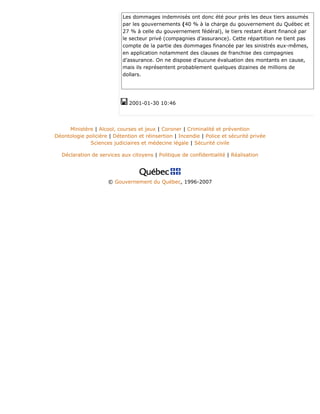 Les dommages indemnisés ont donc été pour près les deux tiers assumés
par les gouvernements (40 % à la charge du gouvernement du Québec et
27 % à celle du gouvernement fédéral), le tiers restant étant financé par
le secteur privé (compagnies d’assurance). Cette répartition ne tient pas
compte de la partie des dommages financée par les sinistrés eux-mêmes,
en application notamment des clauses de franchise des compagnies
d’assurance. On ne dispose d’aucune évaluation des montants en cause,
mais ils représentent probablement quelques dizaines de millions de
dollars.
2001-01-30 10:46
Ministère | Alcool, courses et jeux | Coroner | Criminalité et prévention
Déontologie policière | Détention et réinsertion | Incendie | Police et sécurité privée
Sciences judiciaires et médecine légale | Sécurité civile
Déclaration de services aux citoyens | Politique de confidentialité | Réalisation
© Gouvernement du Québec, 1996-2007
 