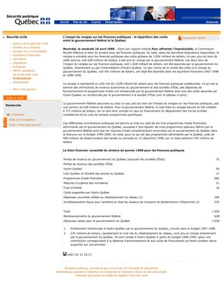 q Sécurité civile
r Aperçu de la sécurité civile
r Soutien aux citoyens
r Soutien aux municipalités
r Assistance financière
r Formation
r Législation
r Colloques
r Mérite québécois
de la sécurité civile
r Publications
r Statistiques
r Par ici les jeunes!
Recherche
Chercher
Aide à la navigation
Vous n'avez pas trouvé?
q Impression facile!L’impact du verglas sur les finances publiques : la répartition des coûts
entre le gouvernement fédéral et le Québec
Montréal, le vendredi 16 avril 1999 – Dans son rapport intitulé Pour affronter l’imprévisible, la Commission
Nicolet effectue le bilan du sinistre pour les finances publiques. Au total, selon les dernières évaluations disponibles, le
verglas a entraîné pour les finances publiques des coûts globaux de 1,656 milliard de dollars. Un peu plus du tiers de
cette somme, soit 628 millions de dollars, a été pris en charge par le gouvernement fédéral. Les deux tiers de
l’impact du verglas sur les finances publiques, soit 1,028 milliard de dollars, ont été assumés par le gouvernement du
Québec, directement ou par l’intermédiaire d’Hydro-Québec. Un peu moins de la moitié des coûts à la charge du
gouvernement du Québec, soit 491 millions de dollars, ont déjà été absorbés dans les équilibres financiers 1997-1998
et 1998-1999.
Le verglas a représenté un coût net de 1,028 milliard de dollars pour les finances publiques québécoises, ce qui est la
somme des diminutions de revenus autonomes du gouvernement et des sociétés d’État, des dépenses de
fonctionnement et programmes d’aide non remboursés par le gouvernement fédéral ainsi que des coûts assumés par
Hydro-Québec ou remboursés par le gouvernement à la société d’État (voir le tableau ci-joint).
Le gouvernement fédéral assumera au total un peu plus du tiers de l’impact du verglas sur les finances publiques, soit
une somme de 628 millions de dollars. Pour le gouvernement fédéral, le coût total du verglas devrait en fait s’établir
à 727 millions de dollars, car on doit tenir compte en plus du financement du déploiement des Forces armées
canadiennes et du coût de certains programmes spécifiques.
Ces différentes contributions publiques ont permis la mise sur pied de dix-huit programmes d’aide financière,
administrés par le gouvernement du Québec, auxquels il faut ajouter les trois programmes spéciaux définis par le
gouvernement fédéral ainsi que les mesures d’aide complémentaire annoncées par le gouvernement du Québec dans
le Discours sur le budget 1999-2000. Au total, pour ce qui est des programmes administrés par le Québec, près de
400 millions de dollars avaient été versés ou octroyés au 31 décembre 1998, sur un total estimé à 749 millions de
dollars.
Le bilan financier consolidé du sinistre de janvier 1998 pour les finances publiques
Pertes de revenus du gouvernement du Québec (excluant les sociétés d’État) 75
Pertes de revenus des sociétés d’État
Hydro-Québec 90
Loto-Québec et Société des alcools du Québec 17
Programmes d’aide financière 682
Mesures d’urgence des ministères 51
Frais d’intérêt 16
Coûts supportés par Hydro-Québec
Dépenses courantes reliées au rétablissement du réseau (1) 200
Investissements requis pour remettre en état les réseaux de transport et dedistribution d’électricité (2) 525
Total 1 656
Remboursements du gouvernement fédéral 628
Dépenses nettes pour le gouvernement du Québec 1 028
1. Entièrement remboursés à Hydro-Québec par le gouvernement du Québec, inscrits dans le budget 1997-1998
2. 235 millions de dollars, représentant le coût net du rétablissement du réseau, sont pris en charge directement
par le gouvernement du Québec. Ils sont versés à Hydro-Québec à partir du budget 1998-1999, selon une
contribution correspondant à la dépense d’amortissement et aux coûts de financement qu’Hydro-Québec devra
supporter sur ces sommes.
2001-01-31 16:27
Ministère | Alcool, courses et jeux | Coroner | Criminalité et prévention
Déontologie policière | Détention et réinsertion | Incendie | Police et sécurité privée
Sciences judiciaires et médecine légale | Sécurité civile
 