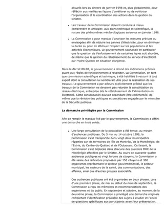 assurés lors du sinistre de janvier 1998 et, plus globalement, pour
réfléchir aux meilleures façons d’améliorer ou de renforcer
l’organisation et la coordination des actions dans la gestion du
sinistre.
q Les travaux de la Commission doivent conduire à mieux
comprendre et anticiper, aux plans technique et scientifique, la
nature des phénomènes météorologiques survenus en janvier 1998.
q La Commission a pour mandat d’analyser les mesures prévues ou
envisagées afin de réduire les pannes d’électricité, pour en diminuer
la durée ou pour en atténuer l’impact sur les populations et les
activités économiques. Le gouvernement souhaitait en particulier
que la question de l’enfouissement de certaines lignes soit abordée,
de même que la gestion du rétablissement du service d’électricité
par Hydro-Québec en situation d’urgence.
Dans le décret 80-98, le gouvernement a donné des indications précises
quant aux règles de fonctionnement à respecter. La Commission, en tant
que commission scientifique et technique, a été habilitée à recourir à tout
expert dont la consultation lui semblerait utile pour la réalisation de ses
travaux. Le gouvernement a par ailleurs explicitement précisé que les
travaux de la Commission ne devaient pas retarder la consolidation du
réseau électrique, entreprise dès le rétablissement de l’alimentation en
électricité. Cette consolidation pouvait cependant être commentée, de
même que la révision des politiques et procédures engagée par le ministère
de la Sécurité publique.
La démarche privilégiée par la Commission
Afin de remplir le mandat fixé par le gouvernement, la Commission a défini
une démarche en trois volets.
q Une large consultation de la population a été tenue, au moyen
d’audiences publiques. Du 5 mai au 14 octobre 1998, la
Commission s’est transportée dans vingt-deux municipalités
réparties sur les territoires de l’île de Montréal, de la Montérégie, de
l’Estrie, du Centre-du-Québec et de l’Outaouais. Ce faisant, la
Commission s’est déplacée dans chacune des quatorze MRC de la
Montérégie affectées par le sinistre. Au cours de quarante-quatre
audiences publiques et vingt forums de citoyens, la Commission a
été saisie des réflexions proposées par 150 citoyens et 300
organismes représentant le secteur gouvernemental, le secteur
municipal, les secteurs de la santé, des communications, des
affaires, ainsi que d’autres groupes associatifs.
Ces audiences publiques ont été organisées en deux phases. Lors
d’une première phase, de mai au début du mois de septembre, la
Commission a reçu les mémoires et recommandations des
organismes et du public. En septembre et octobre, au moment de la
deuxième phase, la Commission a privilégié une démarche originale
comportant l’identification préalable des sujets à étudier et l’envoi
de questions spécifiques aux participants avant leur présentation.
 