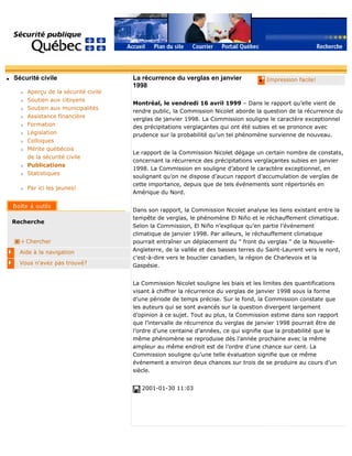 q Sécurité civile
r Aperçu de la sécurité civile
r Soutien aux citoyens
r Soutien aux municipalités
r Assistance financière
r Formation
r Législation
r Colloques
r Mérite québécois
de la sécurité civile
r Publications
r Statistiques
r Par ici les jeunes!
Recherche
Chercher
Aide à la navigation
Vous n'avez pas trouvé?
q Impression facile!La récurrence du verglas en janvier
1998
Montréal, le vendredi 16 avril 1999 – Dans le rapport qu’elle vient de
rendre public, la Commission Nicolet aborde la question de la récurrence du
verglas de janvier 1998. La Commission souligne le caractère exceptionnel
des précipitations verglaçantes qui ont été subies et se prononce avec
prudence sur la probabilité qu’un tel phénomène survienne de nouveau.
Le rapport de la Commission Nicolet dégage un certain nombre de constats,
concernant la récurrence des précipitations verglaçantes subies en janvier
1998. La Commission en souligne d’abord le caractère exceptionnel, en
soulignant qu’on ne dispose d’aucun rapport d’accumulation de verglas de
cette importance, depuis que de tels événements sont répertoriés en
Amérique du Nord.
Dans son rapport, la Commission Nicolet analyse les liens existant entre la
tempête de verglas, le phénomène El Niño et le réchauffement climatique.
Selon la Commission, El Niño n’explique qu’en partie l’événement
climatique de janvier 1998. Par ailleurs, le réchauffement climatique
pourrait entraîner un déplacement du " front du verglas " de la Nouvelle-
Angleterre, de la vallée et des basses terres du Saint-Laurent vers le nord,
c’est-à-dire vers le bouclier canadien, la région de Charlevoix et la
Gaspésie.
La Commission Nicolet souligne les biais et les limites des quantifications
visant à chiffrer la récurrence du verglas de janvier 1998 sous la forme
d’une période de temps précise. Sur le fond, la Commission constate que
les auteurs qui se sont avancés sur la question divergent largement
d’opinion à ce sujet. Tout au plus, la Commission estime dans son rapport
que l’intervalle de récurrence du verglas de janvier 1998 pourrait être de
l’ordre d’une centaine d’années, ce qui signifie que la probabilité que le
même phénomène se reproduise dès l’année prochaine avec la même
ampleur au même endroit est de l’ordre d’une chance sur cent. La
Commission souligne qu’une telle évaluation signifie que ce même
événement a environ deux chances sur trois de se produire au cours d’un
siècle.
2001-01-30 11:03
 